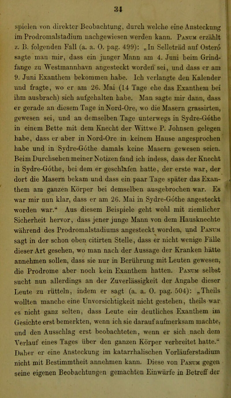 spielen von direkter Beobachtung, durch welche eine Ansteckung im Prodromalstadium nachgewiesen werden kann. Panum erzählt z. B. folgenden Fall (a. a. 0. pag. 499): „In Selleträd auf Osterei sagte man mir, dass ein junger Mann am 4. Juni beim Grind- fange zu Westmannhavn angesteckt worden sei, und dass er am 9. Juni Exanthem bekommen habe. Ich verlangte den Kalender und fragte, wo er am 26. Mai (14 Tage ehe das Exanthem bei ihm ausbrach) sich aufgehalten habe. Man sagte mir dann, dass er gerade an diesem Tage in Nord-Ore, wo die Masern grassirten, gewesen sei, und an demselben Tage unterwegs in Sydre-Gothe in einem Bette mit dem Knecht der Wittwe P. Johnsen gelegen habe, dass er aber in Nord-Ore in keinem Hause angesprochen habe und in Sydre-Gothe damals keine Masern gewesen seien. Beim Durchsehen meiner Notizen fand ich indess, dass der Knecht in Sydre-Gothe, bei dem er geschlafen hatte, der erste war, der dort die Masern bekam und dass ein paar Tage später das Exan- . them am ganzen Körper bei demselben ausgebrochen war. Es war mir nun klar, dass er am 26. Mai in Sydre-Gothe angesteckt worden war.“ Aus diesem Beispiele geht wohl mit ziemlicher Sicherheit hervor, dass jener junge Mann von dem Hausknechte während des Prodromalstadiums angesteckt worden, und Panum sagt in der schon oben citirten Stelle, dass er nicht wenige Fälle dieser Art gesehen, wo man nach der Aussage der Kranken hätte annehmen sollen, dass sie nur in Berührung mit Leuten gewesen, die Prodrome aber noch kein Exanthem hatten. Panum selbst sucht nun allerdings an der Zuverlässigkeit der Angabe dieser Leute zu rütteln, indem er sagt (a. a. 0. pag. 504): „Theils wollten manche eine Unvorsichtigkeit nicht gestehen, theils war es nicht ganz selten, dass Leute ein deutliches Exanthem im Gesichte erst bemerkten, wenn ich sie darauf aufmerksam machte, und den Ausschlag erst beobachteten, wenn er sich nach dem Verlauf eines Tages über den ganzen Körper verbreitet hatte.“ Daher er eine Ansteckung im katarrhalischen Vorläuferstadium nicht mit Bestimmtheit annehmen kann. Diese von Panum gegen seine eigenen Beobachtungen gemachten Einwürfe in Betreff der