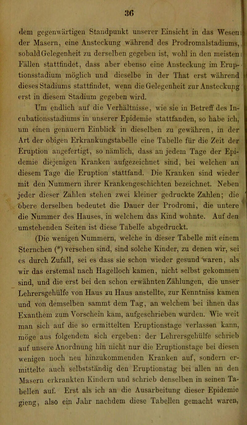 dem gegenwärtigen Standpunkt unserer Einsicht in das Wesen der Masern, eine Ansteckung während des Prodromalstadiums, : sobald Gelegenheit zu derselben gegeben ist, wohl in den meisten J > Fällen stattfindet, dass aber ebenso eine Ansteckung im Erup- j tionsstadium möglich und dieselbe in der That erst während dieses Stadiums stattfindet, wenn die Gelegenheit zur Ansteckung erst in diesem Stadium gegeben wird. Um endlich auf die Verhältnisse, wie sie in Betreff des In- cubationsstadiums in unserer Epidemie stattfanden, so habe ich, um einen genauem Einblick in dieselben zu gewähren, in der Art der obigen Erkrankungstabelle eine Tabelle für die Zeit der * Eruption angefertigt, so nämlich, dass an jedem Tage der Epi- demie diejenigen Kranken aufgezeichnet sind, bei welchen an diesem Tage die Eruption stattfand. Die Kranken sind wieder mit den Nummern ihrer Krankengeschichten bezeichnet. Neben jeder dieser Zahlen stehen zwei kleiner gedruckte Zahlen; die ' Obere derselben bedeutet die Dauer der Prodromi, die untere die Nummer des Hauses, in welchem das Kind wohnte. Auf den umstehenden Seiten ist diese Tabelle abgedruckt. (Die wenigen Nummern, welche in dieser Tabelle mit einem Sternchen (*) versehen sind, sind solche Kinder, zu denen wir, sei es durch Zufall, sei es dass sie schon wieder gesund waren, als wir das erstemal nach Hagelloch kamen, nicht selbst gekommen sind, und die erst bei den schon erwähnten Zählungen, die unser Lehrersgehülfe von Haus zu Haus anstellte, zur Kenntniss kamen und von demselben sammt dem Tag, an welchem bei ihnen das Exanthem zum Vorschein kam, aufgeschrieben wurden. Wie weit man sich auf die so ermittelten Eruptionstage verlassen kann, möge aus folgendem sich ergeben: der Lehrersgehülfe schrieb auf unsere Anordnung hin nicht nur die Eruptionstage bei diesen wenigen noch neu hinzukommenden Kranken auf, sondern er- mittelte auch selbstständig den Eruptionstag bei allen an den Masern erkrankten Kindern und schrieb denselben in seinen Ta- bellen auf. Erst als ich an die Ausarbeitung dieser Epidemie gieng, also ein Jahr nachdem diese Tabellen gemacht waren,