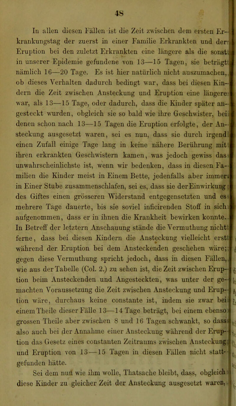4S In allen diesen Fällen ist die Zeit zwischen dem ersten Er- krankungstag der zuerst in einer Familie Erkrankten und derr Eruption bei den zuletzt Erkrankten eine längere als die sonst, in unserer Epidemie gefundene von 13—15 Tagen, sie beträgt nämlich 16—20 Tage. Es ist hier natürlich nicht auszumachen, ob dieses Verhalten dadurch bedingt war, dass bei diesen Kin- dern die Zeit zwischen Ansteckung und Eruption eine längere war, als 13—15 Tage, oder dadurch, dass die Kinder später an-, gesteckt wurden, obgleich sie so bald wie ihre Geschwister, heil denen schon nach 13—15 Tagen die Eruption erfolgte, der An- steckung ausgesetzt waren, sei es nun, dass sie durch ii’gend einen Zufall einige Tage lang in keine nähere Berührung mit ihren erkrankten Geschwistern kamen, was jedoch gewiss das unwahrscheinlichste ist, wenn wir bedenken, dass in diesen Fa- milien die Kinder meist in Einem Bette, jedenfalls aber immer in Einer Stube zusammenschlafen, sei es, dass sie der Einwirkung des Giftes einen grösseren Widerstand entgegensetzten und es mehrere Tage dauerte, bis sie soviel inficirenden Stoff in sich aufgenommen, dass er in ihnen die Krankheit bewirken konnte. In Betreff der letztem Anschauung stände die Vermuthung nicht: ferne, dass bei diesen Kindern die Ansteckung vielleicht erst: während der Eruption bei dem Ansteckenden geschehen wäre; gegen diese Vermuthung spricht jedoch, dass in diesen Fällen, wie aus der Tabelle (Col. 2.) zu sehen ist, die Zeit zwischen Erup- tion beim Ansteckenden und Angesteckten, was unter der ge- machten Voraussetzung die Zeit zwischen Ansteckung und Erup- tion wäre, durchaus keine constante ist, indem sie zwar bei einem Theile dieser Fälle 13—14 Tage beträgt, bei einem ebenso grossen Theile aber zwischen 8 und 16 Tagen schwankt, so dass also auch bei der Annahme einer Ansteckung während der Erup- tion das Gesetz eines constanten Zeitraums zwischen Ansteckung und Eruption von 13 —15 Tagen in diesen Fällen nicht statt- gefunden hätte. Sei dem null wie ihm wolle, Thatsache bleibt, dass, obgleich diese Kinder zu gleicher Zeit der Ansteckung ausgesetzt waren Id h *1 1t \ *ti