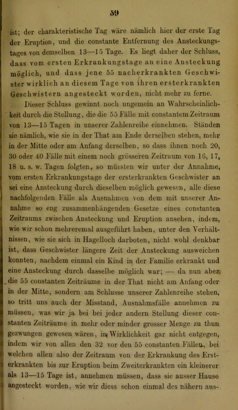 5» ist; der charakteristische Tag wäre nämlich hier der erste Tag der Eruption, und die constante Entfernung des Ansteckungs- tages von demselben 13—15 Tage. Es liegt daher der Schluss, dass vom ersten Erkrankungstage an eine Ansteckung möglich, und dass jene 55 naclierkrankten Geschwi- ster wirklich an diesem Tage von ihren ersterkrankten Geschwistern angesteckt worden, nicht mehr zu ferne. Dieser Schluss gewinnt noch ungemein an Wahrscheinlich- keit durch die Stellung, die die 55 Fälle mit constantem Zeitraum von 13—15 Tagen in unserer Zahlenreihe einnehmen. Ständen sie nämlich, wie sie in der That am Ende derselben stehen, mehr in der Mitte oder am Anfang derselben, so dass ihnen noch 20, 30 oder 40 Fälle mit einem noch grösseren Zeitraum von 16, 17, 18 u. s. w. Tagen folgten, so müssten wir unter der Annahme, ivom ersten Erkrankungstage der ersterkrankten Geschwister an sei eine Ansteckung durch dieselben möglich gewesen, alle diese nachfolgenden Fälle als Ausnahmen von dem mit unserer An- nahme so eng zusammenhängenden Gesetze eines constanten Zeitraums zwischen Ansteckung und Eruption ansehen, indem, wie wir schon mehreremal ausgeführt haben, unter den Verhält- nissen, wie sie sich in Hagelloch darboten, nicht wohl denkbar ist, dass Geschwister längere Zeit der Ansteckung ausweichen konnten, nachdem einmal ein Kind in der Familie erkrankt und eine Ansteckung durch dasselbe möglich war; — da nun aber .die 55 constanten Zeiträume in der That nicht am Anfang oder in der Mitte, sondern am Schlüsse unserer Zahlenreihe stehen, so tritt uns auch der Misstand, Ausnahmsfälle anuehmen zu müssen, was wir ja bei bei jeder andern Stellung dieser con- stanten Zeiträume in mehr oder minder grosser Menge zu thun gezwungen gewesen wären, int Wirklichkeit gar nicht entgegen, indem wir von allen den 32 vor den 55 constanten Fällen, bei S welchen allen also der Zeitraum von der Erkrankung des Erst- l erkrankten bis zur Eruption beim Zweiterkrankten ein kleinerer I als 13—15 Tage ist, annehmen müssen, dass sie ausser Hause I angesteckt worden, wie wir diess schon einmal des nähern aus- •