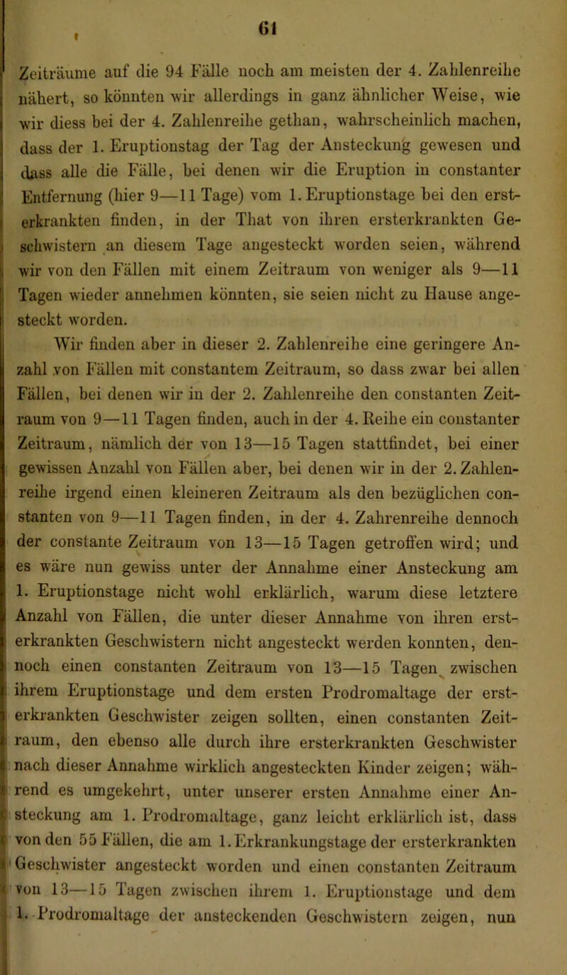 I Gl Zeiträume auf die 94 Fälle noch am meisten der 4. Zahlenreihe nähert, so könnten wir allerdings in ganz ähnlicher Weise, wie wir diess bei der 4. Zahlenreihe gethan, wahrscheinlich machen, dass der 1. Eruptionstag der Tag der Ansteckung gewesen und dass alle die Fälle, hei denen wir die Eruption in constanter Entfernung (hier 9—11 Tage) vom 1. Eruptionstage hei den erst- erkrankten finden, in der That von ihren ersterkrankten Ge- schwistern an diesem Tage angesteckt worden seien, während wir von den Fällen mit einem Zeitraum von weniger als 9—11 Tagen wieder annehmen könnten, sie seien nicht zu Hause ange- steckt worden. Wir finden aber in dieser 2. Zahlenreihe eine geringere An- zahl von Fällen mit constantem Zeitraum, so dass zwar bei allen Fällen, bei denen wir in der 2. Zahlenreihe den constanten Zeit- raum von 9—11 Tagen finden, auch in der 4. Reihe ein constanter Zeitraum, nämlich der von 13—15 Tagen stattfindet, bei einer gewissen Anzahl von Fällen aber, bei denen wir in der 2. Zahlen- reihe irgend einen kleineren Zeitraum als den bezüglichen con- stanten von 9—11 Tagen finden, in der 4. Zahlenreihe dennoch der constante Zeitraum von 13—15 Tagen getroffen wird; und es w’äre nun gewiss unter der Annahme einer Ansteckung am 1. Eruptionstage nicht wohl erklärlich, warum diese letztere Anzahl von Fällen, die unter dieser Annahme von ihren erst- I erkrankten Geschwistern nicht angesteckt werden konnten, den- noch einen constanten Zeitraum von 13—15 Tagen zwischen |i ihrem Eruptionstage und dem ersten Prodromaltage der erst- I erkrankten Geschwister zeigen sollten, einen constanten Zeit- k raum, den ebenso alle durch ihre ersterkrankten Geschwister | nach dieser Annahme wirklich angesteckten Kinder zeigen; wäh- | rend es umgekehrt, unter unserer ersten Annahme einer An- I steckung am 1. Prodromaltage, ganz leicht erklärlich ist, dass c von den 55 Fällen, die am 1.Erkrankungstage der ersterkrankten I Geschwister angesteckt worden und einen constanten Zeitraum i von 13—15 Tagen zwischen ihrem 1. Eruptionstage und dem \ E Prodromaltage der ansteckenden Geschwistern zeigen, nun