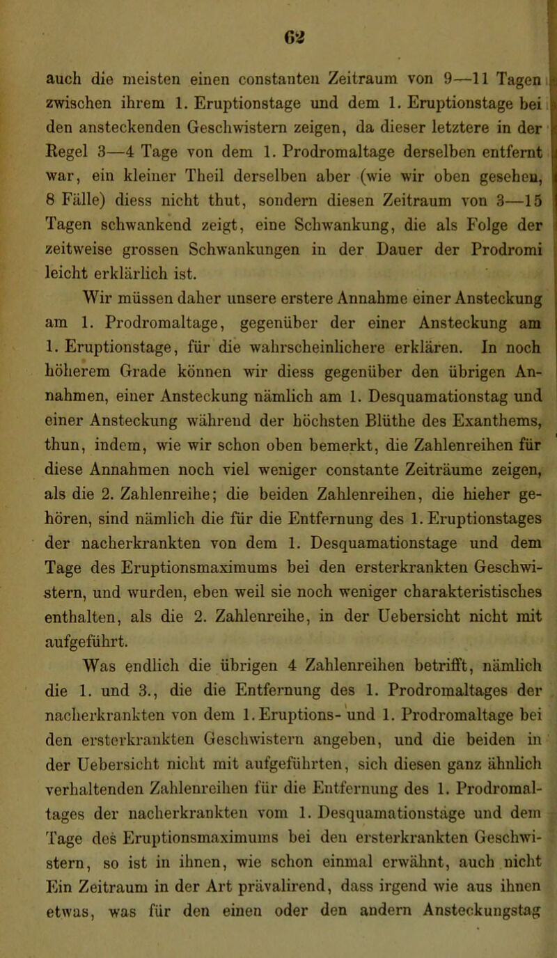 auch die meisten einen constanten Zeitraum von 9—11 Tagen zwischen ihrem 1. Eruptionstage und dem 1. Eruptionstage bei den ansteckenden Geschwistern zeigen, da dieser letztere in der Regel 3—4 Tage von dem 1. Prodromaltage derselben entfernt war, ein kleiner Theil derselben aber (wie wir oben gesehen, j 8 Fälle) diess nicht thut, sondern diesen Zeitraum von 3—15 Tagen schwankend zeigt, eine Sclnvankung, die als Folge der i zeitweise grossen Schwankungen in der Dauer der Prodromi leicht erklärlich ist. Wir müssen daher unsere erstere Annahme einer Ansteckung am 1. Prodromaltage, gegenüber der einer Ansteckung am 1. Eruptionstage, für die wahrscheinlichere erklären. In noch höherem Grade können wir diess gegenüber den übrigen An- nahmen, einer Ansteckung nämlich am 1. Desquamationstag und einer Ansteckung während der höchsten Blüthe des Exanthems, thun, indem, wie wir schon oben bemerkt, die Zahlenreihen für diese Annahmen noch viel weniger constante Zeiträume zeigen, als die 2. Zahlenreihe; die beiden Zahlenreihen, die hieher ge- hören, sind nämlich die für die Entfernung des 1. Eruptionstages der nacherkrankten von dem 1. Desquamationstage und dem Tage des Eruptionsmaximums bei den ersterkrankten Geschwi- stern, und wurden, eben weil sie noch weniger charakteristisches enthalten, als die 2. Zahlenreihe, in der Uebersicht nicht mit aufgeführt. Was endlich die übrigen 4 Zahlenreihen betx*ifft, nämlich die 1. und 3., die die Entfernung des 1. Prodromaltages der nacherkrankten von dem l.Eruptions- und 1. Prodromaltage bei den ersterkrankten Geschwistern angeben, und die beiden in der Uebersicht nicht mit aufgeführten, sich diesen ganz ähnlich verhaltenden Zahlenreihen für die Entfernung des 1. Prodromal- tages der nacherkrankten vom 1. Desquamationstäge und dem Tage des Eniptionsmaximums bei den ersterkrankten Geschwi- stern, so ist in ihnen, wie schon einmal erwähnt, auch nicht Ein Zeitraum in der Art prävalirend, dass irgend wie aus ihnen etwas, was für den einen oder den andern Ansteckungstag