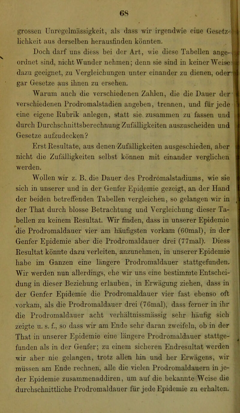 grossen Unregelmässigkeit, als dass wir irgendwie eine Gesetz-IM ■ liclikeit aus derselben herausfinden könnten. Doch darf uns diess bei der Art, wie diese Tabellen ange-| ordnet sind, nicht Wunder nehmen; denn sie sind in keiner Weise l dazu geeignet, zu Vergleichungen unter einander zu dienen, oder gar Gesetze aus ihnen zu ersehen. Warum auch die verschiedenen Zahlen, die die Dauer der verschiedenen Prodromalstadien angeben, trennen, und für jede i eine eigene Rubrik anlegen, statt sie zusammen zu fassen und 3 durch Durchschnittsberechnung Zufälligkeiten auszuscheiden und Gesetze aufzudecken? Erst Resultate, aus denen Zufälligkeiten ausgeschieden, aber nicht die Zufälligkeiten selbst können mit einander verglichen werden. Wollen wir z. B. die Dauer des Prodromalstadiums, wie sie sich in unserer und in der Genfer Epidemie gezeigt, an der Hand der beiden betreffenden Tabellen vergleichen, so gelangen wir in ,! der That durch blosse Betrachtung und Vergleichung dieser Ta- bellen zu keinem Resultat. Wir finden, dass in unserer Epidemie die Prodromaldauer vier am häufigsten vorkam (60mal), in der Genfer Epidemie aber die Prodromaldauer drei (77mal). Diess Resultat könnte dazu verleiten, anzunehmen, in unserer Epidemie habe im Ganzen eine längere Prodromaldauer stattgefunden. Wir werden nun allerdings, ehe wir uns eine bestimmte Entschei- dung in dieser Beziehung erlauben, in Erwägung ziehen, dass in der Genfer Epidemie die Prodromaldauer vier fast ebenso oft vorkam, als die Prodromaldauer drei (76mal), dass ferner in ihr die Prodromaldauer acht verhältnissmässig sehr häufig sich zeigte u. s. f., so dass wir am Ende sehr daran zweifeln, ob in der That in unserer Epidemie eine längere Prodromaldauer stattge- , funden als in der Genfer; zu einem sicheren Endresultat werden wir aber nie gelangen, trotz allen hin und her Erwägens, wir müssen am Ende rechnen, alle die vielen Prodromaldauern in je- der Epidemie zusammenaddiren, um auf die bekannte Weise die durchschnittliche Prodromaldauer für jede Epidemie zu erhalten.