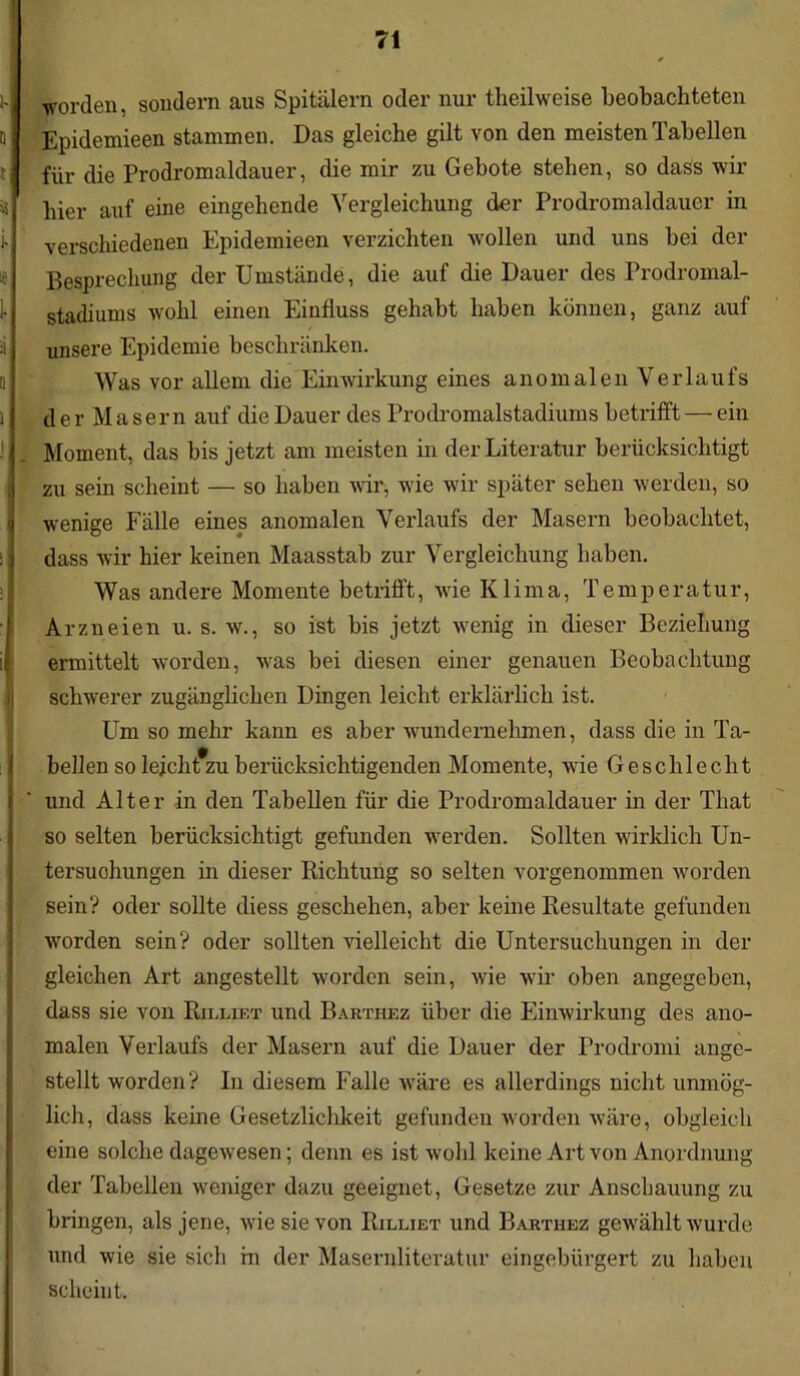 |. worden, sondern aus Spitälern oder nur theilweise beobachteten d Epidemieen stammen. Das gleiche gilt von den meisten Tabellen i für die Prodromaldauer, die mir zu Gebote stehen, so dass wir iä Eier auf eine eingehende Vergleichung der Prodromaldauer in i verschiedenen Epidemieen verzichten ^vollen und uns bei der ie Besprechung der Umstände, die auf die Dauer des Prodromal- 1- Stadiums wohl einen Einfluss gehabt haben können, ganz auf :i unsere Epidemie beschränken. Was vor allem die Einwirkung eines anomalen Verlaufs i d e r M a s e r n auf die Dauer des Prodromalstadiums betrifft — ein ! . Moment, das bis jetzt am meisten in der Literatur berücksichtigt zu sein scheint — so haben wir, wie wir später sehen werden, so wenige Fälle eines anomalen Verlaufs der Masern beobachtet, dass wir hier keinen Maasstab zur Vergleichung haben. Was andere Momente betrifft, wie Klima, Temperatur, Arzneien u. s. w., so ist bis jetzt wenig in dieser Beziehung ermittelt worden, was bei diesen einer genauen Beobachtung schwerer zugänglichen Dingen leicht erklärlich ist. Um so mehr kann es aber wundernehmen, dass die in Ta- bellen so leicht zu berücksichtigenden Momente, wie Geschlecht und Alter in den Tabellen für die Prodromaldauer in der That so selten berücksichtigt gefunden werden. Sollten wirklich Un- tersuchungen in dieser Richtung so selten vorgenommen worden sein? oder sollte diess geschehen, aber keine Resultate gefunden worden sein? oder sollten vielleicht die Untersuchungen in der gleichen Art angestellt worden sein, wie wir oben angegeben, dass sie von Rjllif.t und Barthez über die Einwirkung des ano- malen Verlaufs der Masern auf die Dauer der Prodromi ange- stellt worden? In diesem Falle wäre es allerdings nicht unmög- lich, dass keine Gesetzlichkeit gefunden worden wäre, obgleich eine solche dagewesen; denn es ist wohl keine Art von Anordnung der Tabellen weniger dazu geeignet, Gesetze zur Anschauung zu bringen, als jene, wie sie von Rilliet und Barthez gewählt wurde und wie sie sich hi der Masernliteratur eingebürgert zu haben scheint.
