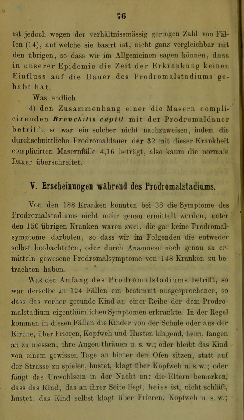 ist jedoch wegen der verhältnissmässig geringen Zahl von Fäl- len (14), auf welche sie basirt ist, nicht ganz vergleichbar mit den übrigen, so dass wir im Allgemeinen sagen können, dass in unserer Epidemie die Zeit der Erkrankung keinen Einfluss auf die Dauer des Prodromalstadiums ge- habt hat. Was endlich 4) den Zusammenhang einer die Masern compli- cirenden Bronchitis capill. mit der Prodromaldauer betrifft, so war ein solcher nicht nachzuweisen, indem die durchschnittliche Prodromaldauer der 32 mit dieser Krankheit complicirten Masernfälle 4,16 beträgt, also kaum die normale Dauer überschreitet. V. Erscheinungen während des Prodromalstadiums. Von den 188 Kranken konnten bei 38 die Symptome des Prodromalstadiums nicht mehr genau ermittelt werden; unter den 150 übrigen Kranken waren zwei, die gar keine Prodromal- symptome darboten, so dass wir im Folgenden die entweder selbst beobachteten, oder durch Anamnese noch genau zu er- mitteln gewesene Prodromalsymptome von 148 Kranken zu be- trachten haben. Was den Anfang des Prodromalstadiums betrifft, so war derselbe in 124 Fällen ein bestimmt ausgesprochener, so dass das vorher gesunde Kind an einer Reihe der dem Prodro- malstadium eigenthümlichen Symptomen erkrankte. In der Regel kommen in diesen Fällen die Kinder von der Schule oder aus der Kirche, über Frieren, Kopfweh und Husten klagend, heim, fangen an zu messen, ihre Augen thränen u. s. w.; oder bleibt das Kind von einem gewissen Tage an hinter dem Ofen sitzen, statt auf der Strasse zu spielen, hustet, klagt über Kopfweh u. s. w.; oder fängt das Unwohlsein in der Nacht an: die-Eltern bemerken, dass das Kind, das an ihrer Seite liegt, heiss ist, nicht schläft, hustet; das Kind selbst klagt über Frieren, Kopfweh u. s. w.;
