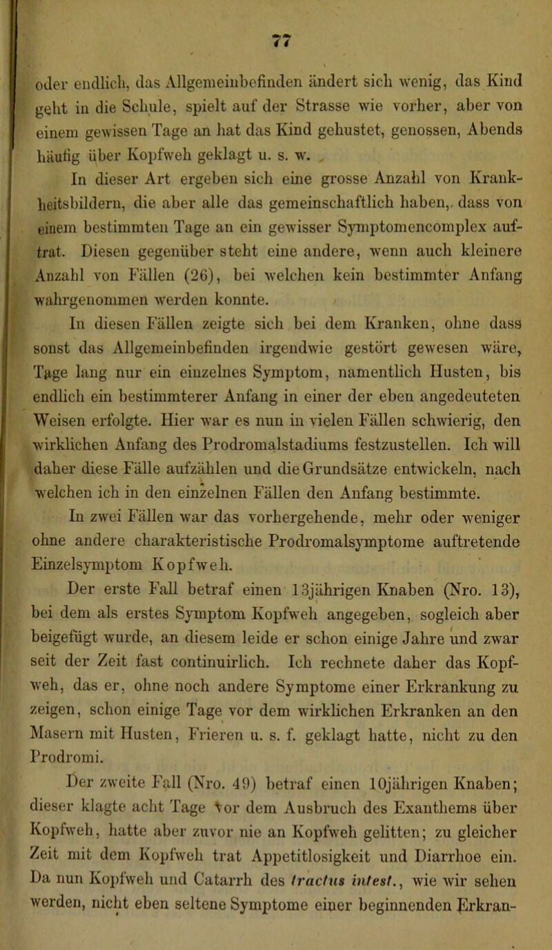 oder endlich, das Allgemeinbefinden ändert sich wenig, das Kind geht in die Schule, spielt auf der Strasse wie vorher, aber von einem gewissen Tage an hat das Kind gehustet, genossen, Abends häufig über Kopfweh geklagt u. s. w. „ In dieser Art ergeben sich eine grosse Anzahl von Krank- heitsbildern, die aber alle das gemeinschaftlich haben, dass von einem bestimmten Tage an ein gewisser Symptomencomplex auf- trat, Diesen gegenüber steht eine andere, wenn auch kleinere Anzahl von Fällen (26), bei welchen kein bestimmter Anfang wahrgenommen werden konnte. In diesen Fällen zeigte sich bei dem Kranken, ohne dass sonst das Allgemeinbefinden irgendwie gestört gewesen wäre, Tage lang nur ein einzelnes Symptom, namentlich Husten, bis endlich ein bestimmterer Anfang in einer der eben angedeuteten Weisen erfolgte. Hier war es nun in vielen Fällen schwierig, den wirklichen Anfang des Prodromalstadiums festzustellen. Ich will daher diese Fälle aufzählen und die Grundsätze entwickeln, nach welchen ich in den einzelnen Fällen den Anfang bestimmte. In zwei Fällen war das vorhergehende, mehr oder weniger ohne andere charakteristische Prodromalsymptome auftretende Einzelsymptom Kopfweh. Der erste Fall betraf einen 13jährigen Knaben (Nro. 13), bei dem als erstes Symptom Kopfweh angegeben, sogleich aber beigefügt wurde, an diesem leide er schon einige Jahre und zwar seit der Zeit fast continuirlich. Ich rechnete daher das Kopf- weh, das er, ohne noch andere Symptome einer Erkrankung zu zeigen, schon einige Tage vor dem wirklichen Erkranken an den Masern mit Husten, Frieren u. s. f. geklagt hatte, nicht zu den Prodrom i. Der zweite Fall (Nro. 49) betraf einen 10jährigen Knaben; dieser klagte acht Tage Vor dem Ausbruch des Exanthems über Kopfweh, hatte aber zuvor nie an Kopfweh gelitten; zu gleicher Zeit mit dem Kopfweh trat Appetitlosigkeit und Diarrhoe ein. Da nun Kopfweh und Catarrh des tractus intest., wie wir sehen werden, nicht eben seltene Symptome einer beginnenden JSrkran-