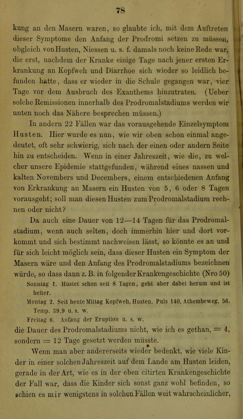 kung an den Masern waren, so glaubte ich, mit dem Auftreten dieser Symptome den Anfang der Prodromi setzen zu müssen, obgleich von Husten, Niessen u. s. f. damals noch keine Rede war, die erst, nachdem der Kranke einige Tage nach jener ersten Er- krankung an Kopfweh und Diarrhoe sich wieder so leidlich be- funden hatte, dass er wieder in die Schule gegangen war, vier Tage vor dem Ausbruch des Exanthems hinzutraten. (Ueber solche Remissionen innerhalb des Prodromalstadiums werden wir i unten noch das Nähere besprechen müssen.) In andern 22 Fällen war das vorausgehende Einzelsymptom Husten. Hier wurde es nun, wie wir oben schon einmal ange- deutet, oft sehr schwierig, sich nach der einen oder andern Seite hin zu entscheiden. Wenn in einer Jahreszeit, wie die, zu -wel- cher unsere Epidemie stattgefunden, während eines nassen und kalten Novembers und Decembers, einem entschiedenen Anfang von Erkrankung an Masern ein Husten von 5, 6 oder 8 Tagen vorausgeht; soll man diesen Husten zum Prodromalstadium rech- nen oder nicht? Da auch eine Dauer von 12—14 Tagen für das Prodromal- stadium, wenn auch selten, doch immerhin hier und dort vor- kommt und sich bestimmt nachweisen lässt, so könnte es an und für sich leicht möglich sein, dass dieser Husten ein Symptom der Masern wäre und den Anfang des Prodromalstadiums bezeichnen würde, so dass dann z. B. in folgender Krankengeschichte (Nro 50) Sonntag 1. Hustet schon seit 8 Tagen, geht aber dabei herum und ist heiter. Montag 2. Seit heute Mittag Kopfweh. Husten. Puls 140. Atliembeweg. 56. Temp. 39,9 u. s. w. Freitag 6. Anfang der Eruption u. s. w. die Dauer des Prodromalstadiums nicht, wie ich es gethan, = 4, sondern =12 Tage gesetzt werden müsste. Wenn man aber andererseits wieder bedenkt, wie viele Kin- der in einer solchen Jahreszeit auf dem Lande am Husten leiden, gerade in der Art, wie es in der eben citirten Krankengeschichte der Fall war, dass die Kinder sich sonst ganz wohl befinden, so ßchien es mir wenigstens in solchen Fällen weit wahrscheinlicher,