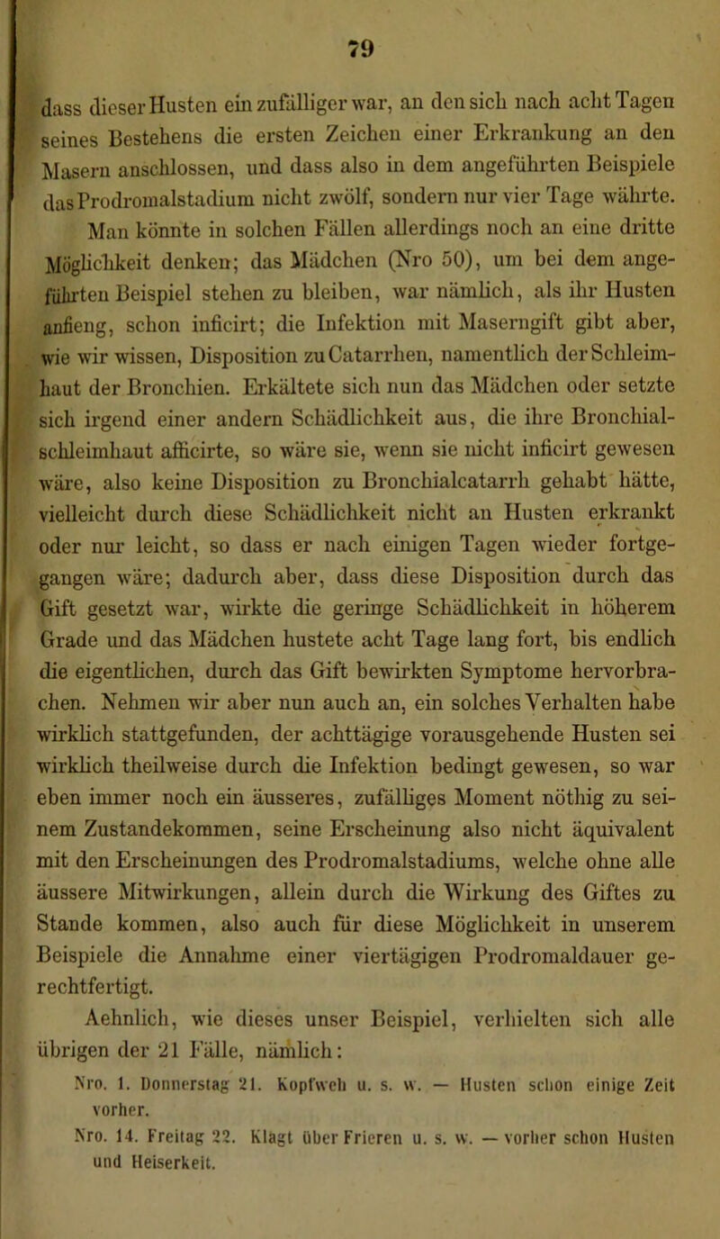 dass dieser Husten ein zufälliger war, an den sich nach acht Tagen seines Bestehens die ersten Zeichen einer Erkrankung an den Masern anschlossen, und dass also in dem angeführten Beispiele das Prodromalstadium nicht zwölf, sondern nur vier Tage währte. Man könnte in solchen Fällen allerdings noch an eine dritte Möglichkeit denken; das Mädchen (Nro 50), um bei dem ange- führten Beispiel stehen zu bleiben, war nämlich, als ihr Husten anfieng, schon inficirt; die Infektion mit Maserngift gibt aber, wie wir wissen, Disposition zuCatarrhen, namentlich der Schleim- haut der Bi’onchien. Erkältete sich nun das Mädchen oder setzte sich irgend einer andern Schädlichkeit aus, die ihre Bronchial- schleimhaut afficirte, so wäre sie, wenn sie nicht inficirt gewesen wäre, also keine Disposition zu Bronchialcatarrh gehabt hätte, vielleicht durch diese Schädlichkeit nicht an Husten erkrankt oder nur leicht, so dass er nach einigen Tagen wieder fortge- gangen wäre; dadurch aber, dass diese Disposition durch das Gift gesetzt war, wirkte die geringe Schädlichkeit in höherem Grade und das Mädchen hustete acht Tage lang fort, bis endlich die eigentlichen, durch das Gift bewirkten Symptome hervorbra- chen. Nehmen wir aber nun auch an, ein solches Verhalten habe wirklich stattgefunden, der achttägige vorausgehende Husten sei wirklich theilweise durch die Infektion bedingt gewesen, so war eben immer noch ein äusseres, zufälliges Moment nöthig zu sei- nem Zustandekommen, seine Erscheinung also nicht äquivalent mit den Erscheinungen des Prodromalstadiums, welche ohne alle äussere Mitwirkungen, allein durch die Wirkung des Giftes zu Stande kommen, also auch für diese Möglichkeit in unserem Beispiele die Annahme einer viertägigen Prodromaldauer ge- rechtfertigt. Aehnlich, wie dieses unser Beispiel, verhielten sich alle übrigen der 21 Fälle, nämlich: Nro. 1. Donnerstag 21. Kopt'weh u. s. w. — Husten schon einige Zeit vorher. Nro. 14. Freitag 22. Klagt über Frieren u. s. w. — vorher schon Husten und Heiserkeit.