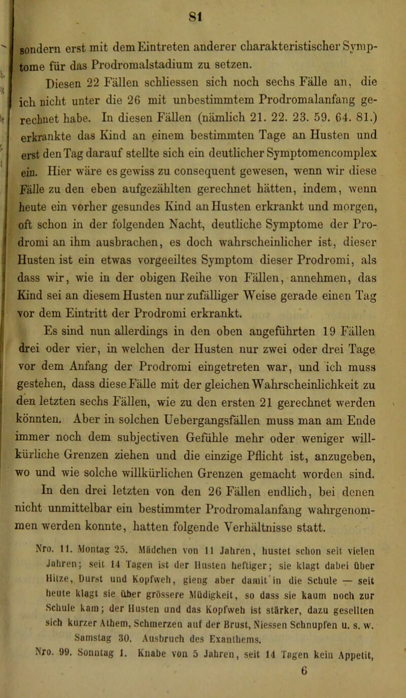 s. '* ie t f sondern erst mit dem Eintreten anderer charakteristischer Symp- tome für das Prodromalstadium zu setzen. Diesen 22 Fällen schliessen sich noch sechs Fälle an, die ich nicht unter die 26 mit unbestimmtem Prodromalanfang ge- rechnet habe. In diesen Fällen (nämlich 21. 22. 23. 59. 64. 81.) erkrankte das Kind an einem bestimmten Tage an Husten und erst den Tag darauf stellte sich ein deutlicher Symptomencomplex ein. Hier wäre es gewiss zu consequent gewesen, wenn wir diese Fälle zu den eben aufgezählten gerechnet hätten, indem, wenn heute ein vorher gesundes Kind an Husten erkrankt und morgen, oft schon in der folgenden Nacht, deutliche Symptome der Pro- dromi an ihm ausbrachen, es doch wahrscheinlicher ist, dieser Husten ist ein etwas vorgeeiltes Symptom dieser Prodromi, als dass wir, wie in der obigen Reihe von Fällen, annehmen, das Kind sei an diesem Husten nur zufälliger Weise gerade einen Tag vor dem Eintritt der Prodromi erkrankt. Es sind nun allerdings in den oben angeführten 19 Fällen drei oder vier, in welchen der Husten nur zwei oder drei Tage vor dem Anfang der Prodromi eingetreten war, und ich muss gestehen, dass diese Fälle mit der gleichen Wahrscheinlichkeit zu den letzten sechs Fällen, wie zu den ersten 21 gerechnet werden könnten. Aber in solchen Uebergangsfällen muss man am Ende immer noch dem subjectiven Gefühle mehr oder weniger will- kürliche Grenzen ziehen und die einzige Pflicht ist, anzugeben, wo und wie solche willkürlichen Grenzen gemacht worden sind. In den drei letzten von den 26 Fällen endlich, bei denen nicht unmittelbar ein bestimmter Prodromalanfang wahrgenom- men werden konnte, hatten folgende Verhältnisse statt. Nro. 11. Montag 25. Mädchen von 11 Jahren, hustet schon seit vielen Jahren; seit 14 Tagen ist der Husten heftiger; sie klagt dabei über Hitze, Durst und Kopfweh, gieng aber damit'in die Schule — seit heute klagt sie über grössere Müdigkeit, so dass sie kaum noch zur Schule katn; der Husten und das Kopfweb ist stärker, dazu gesellten sich kurzer Athem, Schmerzen auf der Brust, Niessen Schnupfen u. s. w. Samstag 30. Ausbruch des Exanthems. Nro. 99. Sonntag 1. Knabe von 5 Jahren, seit 14 Tagen kein Appetit, 6