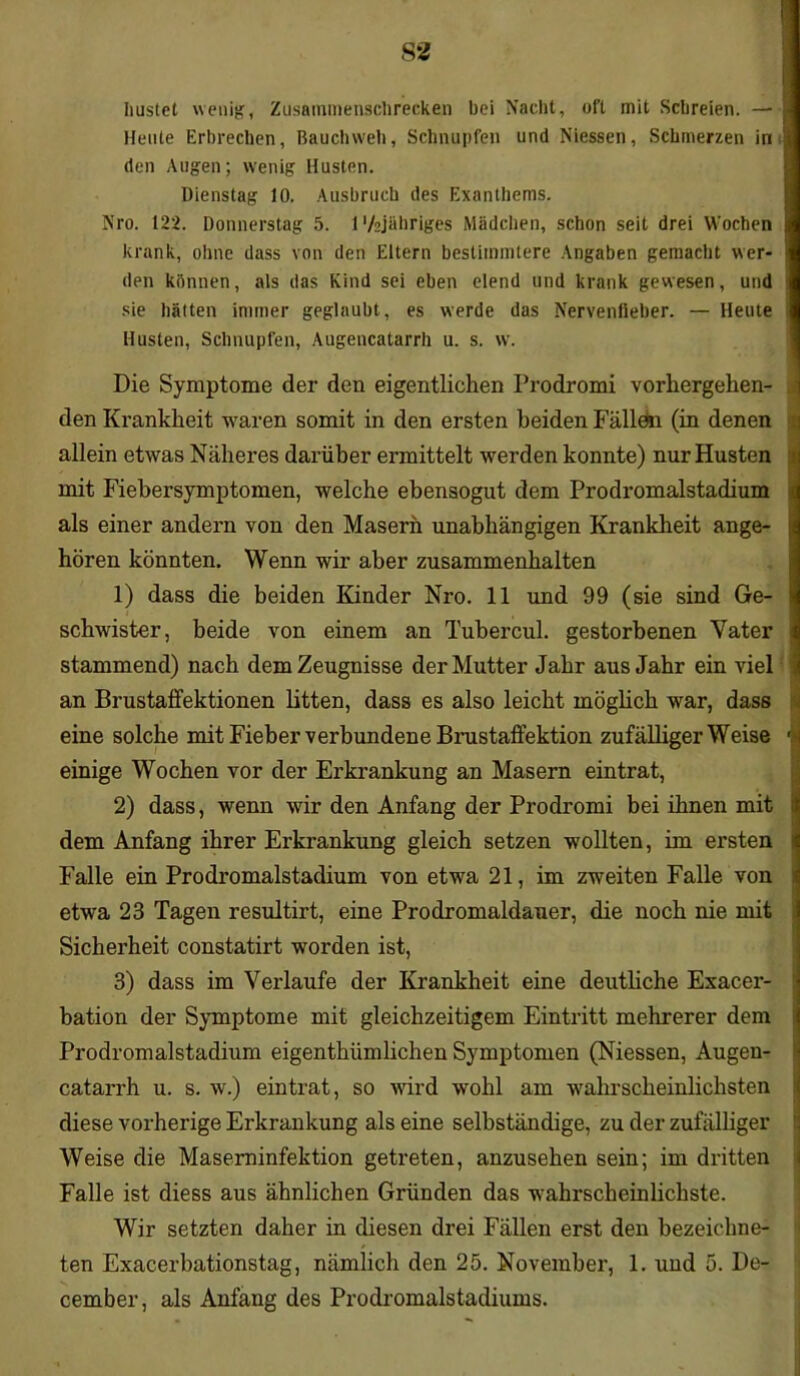 hustet wenig, Zusaminensclirecken bei Nacht, oft mit Schreien. —• Heute Erbrechen, Bauchweh, Schnupfen und Niessen, Schmerzen in den Augen; wenig Husten. Dienstag 10. Ausbruch des Exanthems. Nro. 122. Donnerstag 5. 1 'k]übriges Mädchen, schon seit drei Wochen krank, ohne dass von den Eltern bestimmtere Angaben gemacht wer- den können, als das Kind sei eben elend und krank gewesen, und sie hätten immer geglaubt, es werde das Nervenfieber. — Heute Husten, Schnupfen, Augencatarrh u. s. w. Die Symptome der den eigentlichen Prodromi vorhergehen- den Krankheit waren somit in den ersten beiden Fällön (in denen allein etwas Näheres darüber ermittelt werden konnte) nur Husten mit Fiebersymptomen, welche ebensogut dem Prodromalstadium als einer andern von den Masern unabhängigen Krankheit ange- hören könnten. Wenn wir aber Zusammenhalten 1) dass die beiden Kinder Nro. 11 und 99 (sie sind Ge- schwister, beide von einem an Tubercul. gestorbenen Vater stammend) nach dem Zeugnisse der Mutter Jahr aus Jahr ein viel an Brustaffektionen litten, dass es also leicht möglich war, dass eine solche mit Fieber verbundene Brustaffektion zufälligerweise einige Wochen vor der Erkrankung an Masern eintrat, 2) dass, wenn wir den Anfang der Prodromi bei ihnen mit dem Anfang ihrer Erkrankung gleich setzen wollten, im ei’sten Falle ein Prodromalstadium von etwa 21, im zweiten Falle von etwa 23 Tagen resultirt, eine Prodromaldauer, die noch nie mit Sicherheit constatirt worden ist, 3) dass im Verlaufe der Krankheit eine deutliche Exacer- bation der Symptome mit gleichzeitigem Eintritt mehrerer dem Prodromalstadium eigenthiimlichen Symptomen (Niessen, Augen- catarrh u. s. w.) ein trat, so wird wohl am wahrscheinlichsten diese vorherige Erkrankung als eine selbständige, zu der zufälliger Weise die Maseminfektion getreten, anzusehen sein; im dritten Falle ist diess aus ähnlichen Gründen das wahrscheinlichste. Wir setzten daher in diesen drei Fällen erst den bezeichne^ ten Exacerbationstag, nämlich den 25. November, 1. und 5. De- cember, als Anfang des Prodromalstadiums.