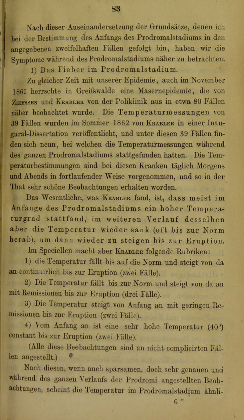 Nach dieser Auseinandersetzung der Grundsätze, denen ich bei der Bestimmung des Anfangs des Prodromalstadiums in den angegebenen zweifelhaften Fällen gefolgt bin, haben wir die Symptome während des Prodromalstadiums näher zu betrachten. 1) Das Fieber im Prodromalstadium. Zu gleicher Zeit mit unserer Epidemie, auch im November 1861 herrschte in Greifswalde eine Masernepidemie, die von Ziemssen und Krabler von der Poliklinik aus in etwa 80 Fällen näher beobachtet wurde. Die Temperaturmessungen von 39 Fällen wurden im Sommer 1862 von Krabler in einer Inau- gural-Dissertation veröffentlicht, und unter diesen 39 Fällen fin- den sich neun, bei welchen die Temperaturmessungen während des ganzen Prodromalstadiums stattgefunden hatten. Die Tem- peraturbestimmungen sind bei diesen Kranken täglich Morgens und Abends in fortlaufender Weise vorgenommen, und so in der That sehr schöne Beobachtungen erhalten worden. Das Wesentliche, was Krabler fand, ist, dass meist im Anfänge des Prodromalstadiums ein hoher Tempera- turgrad stattfand, im weiteren Verlauf desselben aber die Temperatur wieder sank (oft bis zur Norm herab), um dann wieder zu steigen bis zur Eruption. Im Speciellen macht aber Krabler folgende Rubriken: 1) die Temperatur fällt bis auf die Norm und steigt von da an continuirlich bis zur Eruption (zwei Fälle). 2) Die Temperatur fällt bis zur Norm und steigt von da an mit Remissionen bis zur Eruption (drei Fälle). 3) Die Temperatur steigt von Anfang an mit geringen Re- missionen bis zur Eruption (zwei Fälle). 4) A om Anfang an ist eine sehr hohe Temperatur (40°) constant bis zur Eruption (zwei Fälle). (Alle diese Beobachtungen sind an nicht complicirten Fäl- len angestellt.) Nach diesen, wenn auch sparsamen, doch sehr genauen und während des ganzen Verlaufs der Prodromi angestellten Beob- achtungen, scheint die Temperatur im Prodromalstadium ähnli- G * \