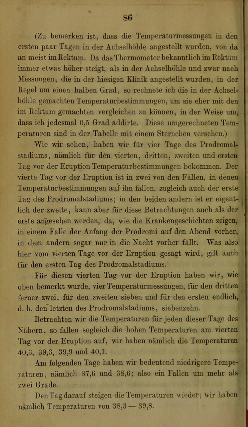 (Zu bemerken ist, dass die Temperaturmessungen in den ersten paar Tagen in der Achselhöhle angestellt wurden, von da an meist im Rektum. Da das Thermometer bekanntlich im Rektion immer etwas höher steigt, als in der Achselhöhle und zwar nach Messungen, die in der hiesigen Klinik angestellt wurden, in der Regel um einen halben Grad, so rechnete ich die in der Achsel- höhle gemachten Temperaturbestimmungen, um sie eher mit den im Rektum gemachten vergleichen zu können, in der Weise um, dass ich jedesmal 0,5 Grad addirte. Diese umgerechneten Tem- peraturen sind in der Tabelle mit einem Sternchen versehen.) Wie wir sehen, haben wir für vier Tage des Prodromal- stadiums, nämlich für den vierten, dritten, zweiten und ersten Tag vor der Eruption Temperaturbestimmungen bekommen. Der vierte Tag vor der Eruption ist in zwei von den Fällen, in denen Temperaturbestimmungen auf ihn fallen, zugleich auch der erste Tag des Prodromalstadiums; in den beiden andern ist er eigent- lich der zweite, kann aber für diese Betrachtungen auch als der erste angesehen werden, da, wie die Krankengeschichten zeigen, in einem Falle der Anfang der Prodromi auf den Abend vorher, in dem andern sogar nur in die Nacht vorher fällt. Was also hier vom vierten Tage vor der Eruption gesagt wird, gilt auch für den ersten Tag des Prodromalstadiums. Für diesen vierten Tag vor der Eruption haben wir, wie oben bemerkt wurde, vier Temperaturmessungen, für den dritten ferner zwei, für den zweiten sieben und für den ersten endlich, d. h. den letzten des Prodromalstadiums, siebenzehn. Betrachten wir die Temperaturen für jeden dieser Tage des Nähern, so fallen sogleich die hohen Temperaturen am vierten Tag vor der Eruption auf, wir haben nämlich die Temperaturen 40,3, 39,3, 39,9 und 40,1. Am folgenden Tage haben wir bedeutend niedrigere Tempe- raturen, nämlich 37,6 und 38,6; also ein Fallen um mehr als zwei Grade. Den Tag darauf steigen die Temperaturen wieder; Wir haben nämlich Temperaturen von 38,3 — 39,8.