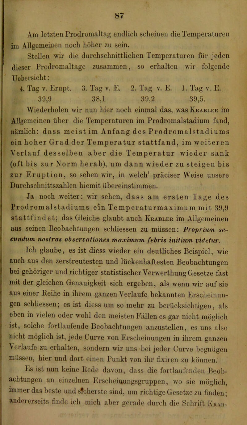 S7 Am letzten Prodromal tag endlich scheinen die Temperaturen im Allgemeinen noch höher zu sein. Stellen wir die durchschnittlichen Temperaturen für jeden dieser Prodromaltage zusammen, so erhalten wir folgende Uebersicht : 4. Tag v. Erupt. 3. Tag v. E. 2. Tag v. E. 1. Tag v. E. 39,9 38,1 39,2 39,5. Wiederholen wir nun hier noch einmal das, was Krabler im Allgemeinen über die Temperaturen im Prodromalstadium fand, nämlich: dass meist im Anfang des Prodromalstadiums ein hoher Grad der Temperatur stattfand, im weiteren Verlauf desselben aber die Temperatur wieder sank (oft bis zur Norm herab), um dann wieder zu steigen bis zur Eruption, so sehen wir, in welch’ präciser Weise unsere Durchschnittszahlen hiemit übereinstimmen. Ja noch weiter: wir sehen, dass am ersten Tage des Prodromalstadiums ein Temperaturmaximum mit 39,9 stattfindet; das Gleiche glaubt auch Krabler im Allgemeinen aus seinen Beobachtungen schliessen zu müssen: Proprium se- cundum nostras ob serval iones maximum febris initium videtur. Ich glaube, es ist diess wieder ein deutliches Beispiel, wie auch aus den zerstreutesten und lückenhaftesten Beobachtungen bei gehöriger und richtiger statistischer Verwerthung Gesetze fast mit der gleichen Genauigkeit sich ergeben, als wenn wir auf sie aus einer Reihe in ihrem ganzen Verlaufe bekannten Erscheinun- gen schliessen; es ist diess um so mehr zu berücksichtigen, als eben in vielen oder wohl den meisten Fällen es gar nicht möglich ist, solche fortlaufende Beobachtungen anzustellen, es uns also nicht möglich ist, jede Curve von Erscheinungen in ihrem ganzen Verlaufe zu erhalten, sondern wir uns bei jeder Curve begnügen müssen, hier und dort einen Punkt von ihr fixiren zu können. Es ist nun keine Rede davon, dass die fortlaufenden Beob- achtungen an einzelnen Erscheinungsgruppen, wo sie möglich, immer das beste und sicherste sind, um richtige Gesetze zu finden; andererseits finde ich mich aber gerade durch die. Schrift Kit ah-