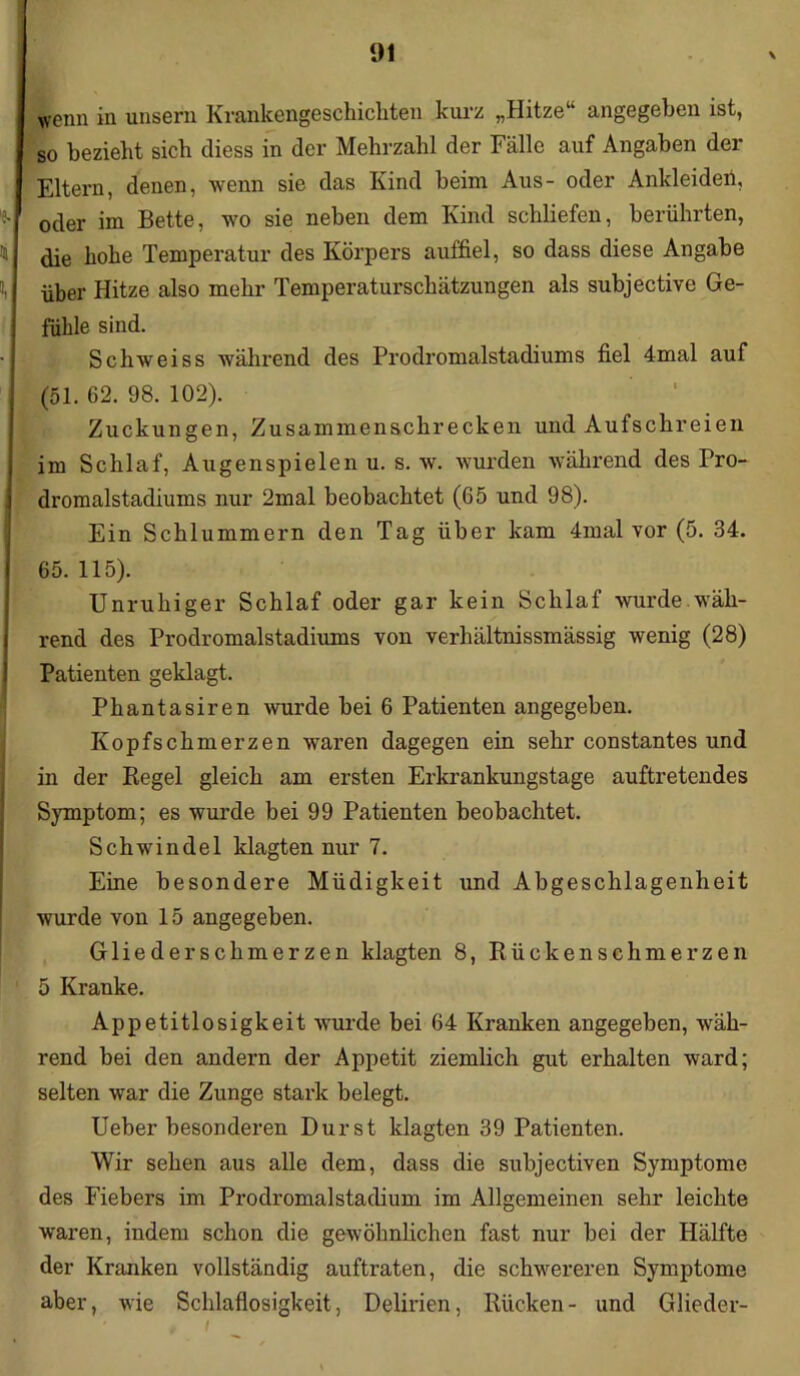wenn in unsern Krankengeschichten kurz „Hitze“ angegeben ist, so bezieht sich diess in der Mehrzahl der Fälle auf Angaben der Eltern, denen, wenn sie das Kind beim Aus- oder Ankleiden, oder im Bette, wo sie neben dem Kind schliefen, berührten, die hohe Temperatur des Körpers auffiel, so dass diese Angabe über Hitze also mehr Temperaturschätzungen als subjective Ge- fühle sind. Schweiss während des Prodromalstadiums fiel 4mal auf (51. 62. 98. 102). Zuckungen, Zusammenschrecken und Aufschreien im Schlaf, Augenspielen u. s. w. wurden während des Pro- dromalstadiums nur 2mal beobachtet (65 und 98). Ein Schlummern den Tag über kam 4mal vor (5. 34. 65. 115). Unruhiger Schlaf oder gar kein Schlaf wurde wäh- rend des Prodromalstadiums von verhältnissmässig wenig (28) Patienten geklagt. Phantasiren wurde bei 6 Patienten angegeben. Kopfschmerzen waren dagegen ein sehr constantes und in der Regel gleich am ersten Erkrankungstage auftretendes Symptom; es wurde bei 99 Patienten beobachtet. Schwindel klagten nur 7. Eine besondere Müdigkeit und Abgeschlagenheit wurde von 15 angegeben. Gliederschmerzen klagten 8, Rückenschmerzen 5 Kranke. Appetitlosigkeit wurde bei 64 Kranken angegeben, wäh- rend bei den andern der Appetit ziemlich gut erhalten ward; selten war die Zunge stark belegt. Ueber besonderen Durst klagten 39 Patienten. Wir sehen aus alle dem, dass die subjectiven Symptome des Fiebers im Prodromalstadium im Allgemeinen sehr leichte waren, indem schon die gewöhnlichen fast nur bei der Hälfte der Kranken vollständig auftraten, die schwereren Symptome aber, wie Schlaflosigkeit, Delirien, Rücken- und Glieder-