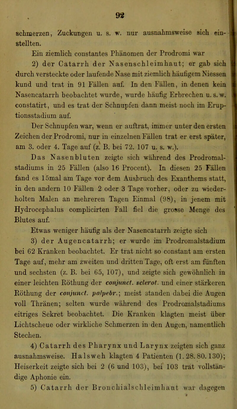 schmerzen, Zuckungen u. s. w. nur ausnahmsweise sich ein- stellten. Ein ziemlich constantes Phänomen der Prodromi war 2) der Catarrh der Nasenschleimhaut; er gab sich durch versteckte oder laufende Nase mit ziemlich häufigem Niessen kund und trat in 91 Fällen auf. In den Fällen, in denen kein Nasencatarrh beobachtet wurde, wurde häufig Erbrechen u. s. w. constatirt, und es trat der Schnupfen dann meist noch im Erup- tionsstadium auf. Der Schnupfen war, wenn er auftrat, immer unter den ersten Zeichen der Prodromi, nur in einzelnen Fällen trat er erst später, am 3. oder 4. Tage auf (z. B. bei 72. 107 u. s. w.). Das Nasenbluten zeigte sich während des Prodromal- stadiums in 25 Fällen (also 16 Procent). In diesen 25 Fällen fand es 15mal am Tage vor dem Ausbruch des Exanthems statt, in den andern 10 Fällen 2 oder 3 Tage vorher, oder zu wieder- holten Malen an mehreren Tagen Einmal (98), in jenem mit Hydrocephalus complicirten Fall fiel die grosse Menge des Blutes auf. Etwas weniger häufig als der Nasencatarrh zeigte sich 3) der Augencatarrh; er wurde im Prodx*omalstadium bei 62 Kränken beobachtet. Er trat nicht so constant am ersten Tage auf, mehr am zweiten und dritten Tage, oft erst am fünften und sechsten (z. B. bei 65, 107), und zeigte sich gewöhnlich in einer leichten Röthung der conjunct. sclerot. und einer stärkeren Röthung der conjunct. palpe.br.; meist standen dabei die Augen voll Thränen; selten wurde während des Prodromalstadiums eitriges Sekret beobachtet. Die Kranken klagten meist über Lichtscheue oder wirkliche Schmerzen in den Augen, namentlich Stechen. 4) Catarrh des Pharynx und Larynx zeigten sich ganz ausnahmsweise. Halsweh klagten 4 Patienten (1. 28.80.130); Heiserkeit zeigte sich bei 2 (6 und 103), bei 103 trat vollstän- dige Aphonie ein. 5) Catarrh der Bronchialschleimhaut war dagegen