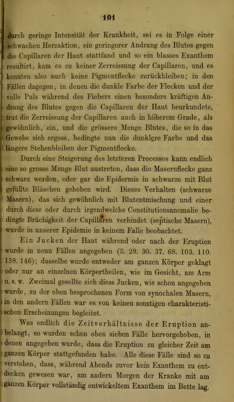 durcli geringe Intensität der Krankheit, sei es in Folge einer schwachen Herzaktion, ein geringerer Andrang des Blutes gegen die Capillaren der Haut stattfand und so ein blasses Exanthem resultirt, kam es zu keiner Zerreissung der Capillaren, und es konnten also auch keine Pigmentflecke Zurückbleiben; in den Fällen dagegen, in denen die dunkle Farbe der Flecken und der volle Puls während des Fiebers einen besonders kräftigen An- i drang des Blutes gegen die Capillaren der Haut beurkundete, trat die Zerreissung der Capillaren auch in höherem Grade, als gewöhnlich, ein, und die grössere Menge Blutes, die so in das i Gewebe sich ergoss, bedingte nun die dunklere Farbe und das i längere Stehenbleiben der Pigmentflecke. Durch eine Steigerung des letzteren Processes kann endlich i eine so grosse Menge Blut austreten, dass die Masernflecke ganz schwarz werden, oder gar die Epidermis in schwarze mit Blut gefüllte Bläschen gehoben wird. Dieses Verhalten (schwarze i Masern), das sich gewöhnlich mit Blutentmischung und einer durch diese oder durch irgendwelche Constitutionsanomalie be- , dingte Brüchigkeit der Capillaren verbindet (septische Masern), | wurde in unserer Epidemie in keinem Falle beobachtet. Ein Jucken der Haut während oder nach der Eruption wurde in neun Fällen angegeben (5. 29. 30. 37. 68. 103. 110. j 138. 146); dasselbe wurde entweder am ganzen Körper geklagt i oder nur an einzelnen Körpertheilen, wie im Gesicht, am Arm . u. s. w. Zweimal gesellte sich diess Jucken, wie schon angegeben r wurde, zu der oben besprochenen Form von synochalen Masern, [in den andern Fällen war es von keinen sonstigen charakteristi- schen Erscheinungen begleitet. Was endlich die Zeitverhältnisse der Eruption an- j belangt, so wurden schon oben sieben Fälle hervorgehoben, in denen angegeben wurde, dass die Eruption zu gleicher Zeit am ganzen Körper stattgefunden habe. Alle diese Fälle sind so zu verstehen, dass, während Abends zuvor kein Exanthem zu ent- decken gewesen war, am andern Morgen der Kranke mit am ganzen Körper vollständig entwickeltem Exanthem im Bette lag.
