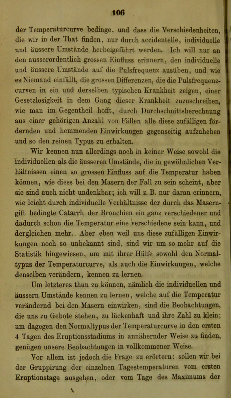 der Temperaturcurve bedinge, und dass die Verschiedenheiten, die wir in der That finden, nur durch accidentelle, individuelle und äussere Umstände herbeigeführt werden. Ich will nur an den ausserordentlich grossen Einfluss erinnern, den individuelle und äussere Umstände auf die Pulsfrequenz ausüben, und wie es Niemand einfällt, die grossen Differenzen, die die Pulsfrequenz- curven in ein und derselben typischen Krankheit zeigen, einer Gesetzlosigkeit in dem Gang dieser Krankheit zuzuschreiben, wie man im Gegentheil hofft, durch Durchschnittsberechnung aus einer gehörigen Anzahl von Fällen alle diese zufälligen för- dernden und hemmenden Einwirkungen gegenseitig aufzuheben und so den reinen Typus zu erhalten. Wir kennen nun allerdings noch in keiner Weise sowohl die individuellen als die äusseren Umstände, die in gewöhnlichen Ver- hältnissen einen so grossen Einfluss auf die Temperatur haben können, wie diess bei den Masern der Fall zu sein scheint, aber sie sind auch nicht undenkbar; ich will z. B. nur daran erinnern, wie leicht durch individuelle Verhältnisse der durch das Masern- gift bedingte Catarrh der Bronchien ein ganz verschiedener und dadurch schon die Temperatur eine verschiedene sein kann, und dergleichen mehr. Aber eben weil uns diese zufälligen Einwir- kungen noch so unbekannt sind, sind wir um so mehr auf die Statistik hingewiesen, um mit ihrer Hülfe sowohl den Normal- typus der Temperaturcurve, als auch die Einwirkungen, welche denselben verändern, kennen zu lernen. Um letzteres thun zu können, nämlich die individuellen und äussern Umstände kennen zu lernen, welche auf die Temperatur verändernd bei den Masern einwirken, sind die Beobachtungen, die uns zu Gebote stehen, zu lückenhaft und ihre Zahl zu klein; um dagegen den Normaltypus der Temperaturcurve in den ersten 4 Tagen des Eruptionsstadiums in annähernder Weise zu finden, genügen unsere Beobachtungen in vollkommener Weise. Vor allem ist jedoch die Frage zu erörtern: sollen wir bei der Gruppirung der einzelnen Tagestemperaturen vom ersten Eruptionstage ausgehen, oder vom Tage des Maximums der \