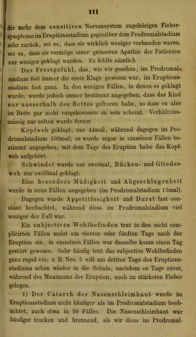 die mehr dem sensitiven Nervensystem zugehörigen Fieber- symptome im Eruptionsstadium gegenüber dem Prodromalstadium sehr zurück, sei es, dass sie wirklich weniger vorhanden waren, sei es, dass sie vermöge einer grösseren Apathie der Patienten nur weniger geklagt wurden. Es fehlte nämlich Das Frostgefühl, das, wie wir gesehen, im Prodromal-, Stadium fast immer die erste Klage gewesen war, im Eruptions- stadium fast ganz. In den wenigen Fällen, in denen es geklagt wurde, wurde jedoch immer bestimmt angegeben, dass das Kind nur ausserhalb des Bettes gefroren habe, so dass es also im Bette gar nicht vorgekommen zu sein scheint. Verhältniss- mässig nur selten wurde ferner Kopfweh geklagt, nur 44mal, während dagegen im Pro- dromalstadium lOOmal; es wurde sogar in einzelnen Fällen be- stimmt angegeben, mit dem Tage des Eruption habe das Kopf- weh aufgehört, Schwindel wurde nur zweimal, Rücken- und Glieder- weh nur zwölfmal geklagt. Eine besondere Müdigkeit und Abgeschlagenheit wurde in neun Fällen angegeben (im Prodromalstadium 15mal). Dagegen wurde Appetitlosigkeit und Durst fast con- stant beobachtet, während diess im Prodromalstadium viel weniger der Fall war. Ein subjectives Wohlbefinden trat in den nicht com- plicirten Fällen meist am vierten oder fünften Tage nach der Eruption ein, in einzelnen Fällen war dasselbe kaum einen Tag gestört gewesen. Sehr häufig trat das subjective Wohlbefinden ganz rapid ein; z. B. Nro. 5 will am dritten Tage des Eruptions- stadiums schon wieder in die Schule, nachdem es Tags zuvor, während des Maximums der Eruption, noch im stärksten Fieber gelegen. 1) Der Catarrh der Nasenschleimhaut wurde im Eruptionsstadium nicht häufiger als im Prodromalstadium beob- achtet, auch etwa in 90 Fällen. Die Nasenschleimhaut war häufiger trocken und brennend, als wir diess im Prodromal-