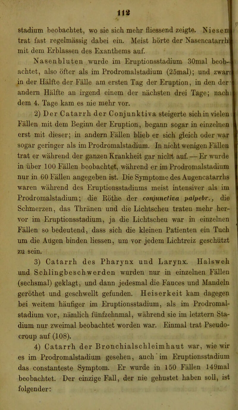Stadium beobachtet, wo sie sich mehr fliessend zeigte. Niesen! trat fast regelmässig dabei ein. Meist hörte der Nasencatarrhl mit dem Erblassen des Exanthems auf. Nasenbluten wurde im Eruptionsstadium 30mal beob-l achtet, also öfter als im Prodromalstadium (25mal); und zwarif in der Hälfte der Fälle am ersten Tag der Eruption, in den der j andern Hälfte an irgend einem der nächsten drei Tage; nach dem 4. Tage kam es nie mehr vor. 2) Der Catarrh der Conjunktiva steigerte sich in vielen Fällen mit dem Beginn der Eruption, begann sogar in einzelnen erst mit dieser; in andern Fällen blieb er sich gleich oder war sogar geringer als im Prodromalstadium. In nicht wenigen Fällen trat er während der ganzen Krankheit gar nicht auf. — Er wurde in über 100 Fällen beobachtet, während er im Prodromalstadium nur in 60 Fällen angegeben ist. Die Symptome des Augencatarrhs waren während des Eruptionsstadiums meist intensiver als im Prodromalstadium; die Rötlie der conjunctiva palpebr., die Schmerzen, das Thränen und die Lichtscheu traten mehr her- vor im Eruptionsstadium, ja die Lichtscheu war in einzelnen Fällen so bedeutend, dass sich die kleinen Patienten ein Tuch um die Aiigen binden Hessen, um vor jedem Lichtreiz geschützt zu sein. 3) Catarrh des Pharynx und Larynx. Halsweh und Schlingbeschwerden wurden nur in einzelnen Fällen (sechsmal) geklagt, und dann jedesmal die Fauces und Mandeln geröthet und geschwellt gefunden. Heiserkeit kam dagegen bei weitem häufiger im Eruptionsstadium, als im Prodromal- stadium vor, nämlich fünfzehnmal, während sie im letztem Sta- dium nur zweimal beobachtet worden war. Einmal trat Pseudo- croup auf (108). 4) Catarrh der Bronchialsclileimhaut war, wie wir es im Px’odromalstadium gesehen, auch im Eruptionsstadium das constanteste Symptom. Er wurde in 150 Fällen 149mal beobachtet. Der einzige Fall, der nie gehustet haben soll, ist folgender:
