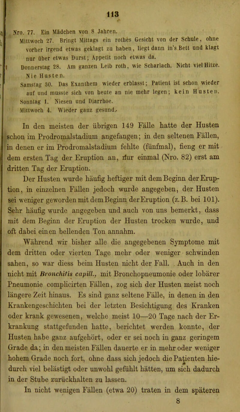 Nro. 77. Ein Mädchen von 8 Jahren. Mittwoch 27. Bringt Mittags ein rothes Gesicht von der Schule, ohne vorher irgend etwas geklagt zu haben, liegt dann in’s Bett und klagt t nur über etwas Durst; Appetit noch etwas da. Donnerstag 28. Am ganzen Leib roth, wie Scharlach. Nicht viel Hitze. Nie Husten. Samstag 30. Das Exanthem wieder erblasst; Patient ist schon wieder auf und musste sich von heute an nie mehr legen; kein Husten. Sonntag 1. Niesen und Diarrhoe. Mittwoch 4. Wieder ganz gesund.. In den meisten der übrigen 149 Fälle hatte der Husten schon im Prodromalstadium angefangen; in den seltenen Fällen, in denen er im Prodromalstadium fehlte (fünfmal), fieng er mit dem ersten Tag der Eruption an, llur einmal (Nro. 82) erst am dritten Tag der Eruption. Der Husten wurde häufig heftiger mit dem Beginn der Erup- tion, in einzelnen Fällen jedoch wurde angegeben, der Husten sei weniger geworden mit dem Beginn der Eruption (z. B. bei 101). Sehr häufig wurde angegeben und auch von uns bemerkt, dass mit dem Beginn der Eruption der Husten trocken wurde, und oft dabei einen bellenden Ton annahm. Während wir bisher alle die angegebenen Symptome mit dem dritten oder vierten Tage mehr oder weniger schwinden sahen, so war diess beim Husten nicht der Fall. Auch in den nicht mit Bronchitis capill., mit Bronchopneumonie oder lobärer Pneumonie complicirten Fällen, zog sich der Husten meist noch längere Zeit hinaus. Es sind ganz seltene Fälle, in denen in den Krankengeschichten bei der letzten Besichtigung des Kranken oder krank gewesenen, welche meist 10—20 Tage nach der Er- krankung stattgefunden hatte, berichtet werden konnte, der Husten habe ganz aufgehört, oder er sei noch in ganz geringem Grade da; in den meisten Fällen dauerte er in mehr oder weniger hohem Grade noch fort, ohne dass sich jedoch die Patienten hie- durch viel belästigt oder unwohl gefühlt hätten, um sich dadurch in der Stube zurückhalten zu lassen. In nicht wenigen Fällen (etwa 20) traten in dem späteren 8