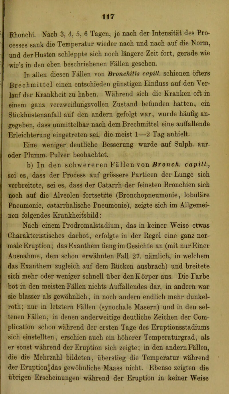 Rhonchi. Nach 3, 4, 5, 6 Tagen, je nach der Intensität des Pro- cesses sank die Temperatur wieder nach und nach auf die Norm, und der Husten schleppte sich noch längere Zeit fort, gerade wie wir’6 in den eben beschriebenen Fällen gesehen. In allen diesen Fällen von Bronchitis capill. schienen öfters Brechmittel einen entschieden günstigen Einfluss auf den Ver- lauf der Krankheit zu haben. Während sich die Kranken oft in einem ganz verzweiflungsvollen Zustand befunden hatten, ein Stickhustenanfall auf den andern gefolgt war, wurde häufig an- gegeben, dass unmittelbar nach dem Brechmittel eine auffallende Erleichterung eingetreten sei, die meist 1—2 Tag anhielt. Eine weniger deutliche Besserung wurde auf Sulph. aur. oder Plumm. Pulver beobachtet. b) In den schwereren Fällen von Bronch. capill., sei es, dass der Process auf grössere Partieen der Lunge sich verbreitete, sei es, dass der Catarrli der feinsten Bronchien sich noch auf die Alveolen fortsetzte (Bronchopneumonie, lobuläre Pneumonie, catarrhalische Pneumonie), zeigte sich im Allgemei- nen folgendes Krankheitsbild: Nach einem Prodromalstadium, das in keiner Weise etwas Charakteristisches darbot, erfolgte in der Regel eine ganz nor- male Eruption; das Exanthem fieng im Gesichte an (mit nur Einer Ausnahme, dem schon erwähnten Fall 27. nämlich, in welchem das Exanthem zugleich auf dem Rücken ausbrach) und breitete sich mehr oder weniger schnell über den Körper aus. Die Farbe bot in den meisten Fällen nichts Auffallendes dar, in andern war sie blasser als gewöhnlich, in noch andern endlich mehr dunkel- roth; nur in letztem Fällen (synochale Masern) und in den sel- tenen Fällen, in denen anderweitige deutliche Zeichen der Com- plication schon während der ersten Tage des Eruptionsstadiums sich einstellten, erschien auch ein höherer Temperaturgrad, als er sonst während der Eruption sich zeigte; in den andern Fällen, die die Mehrzahl bildeten, überstieg die Temperatur während der Eruption^ das gewöhnliche Maass nicht. Ebenso zeigten die übrigen Erscheinungen während der Eruption in keiner Weise