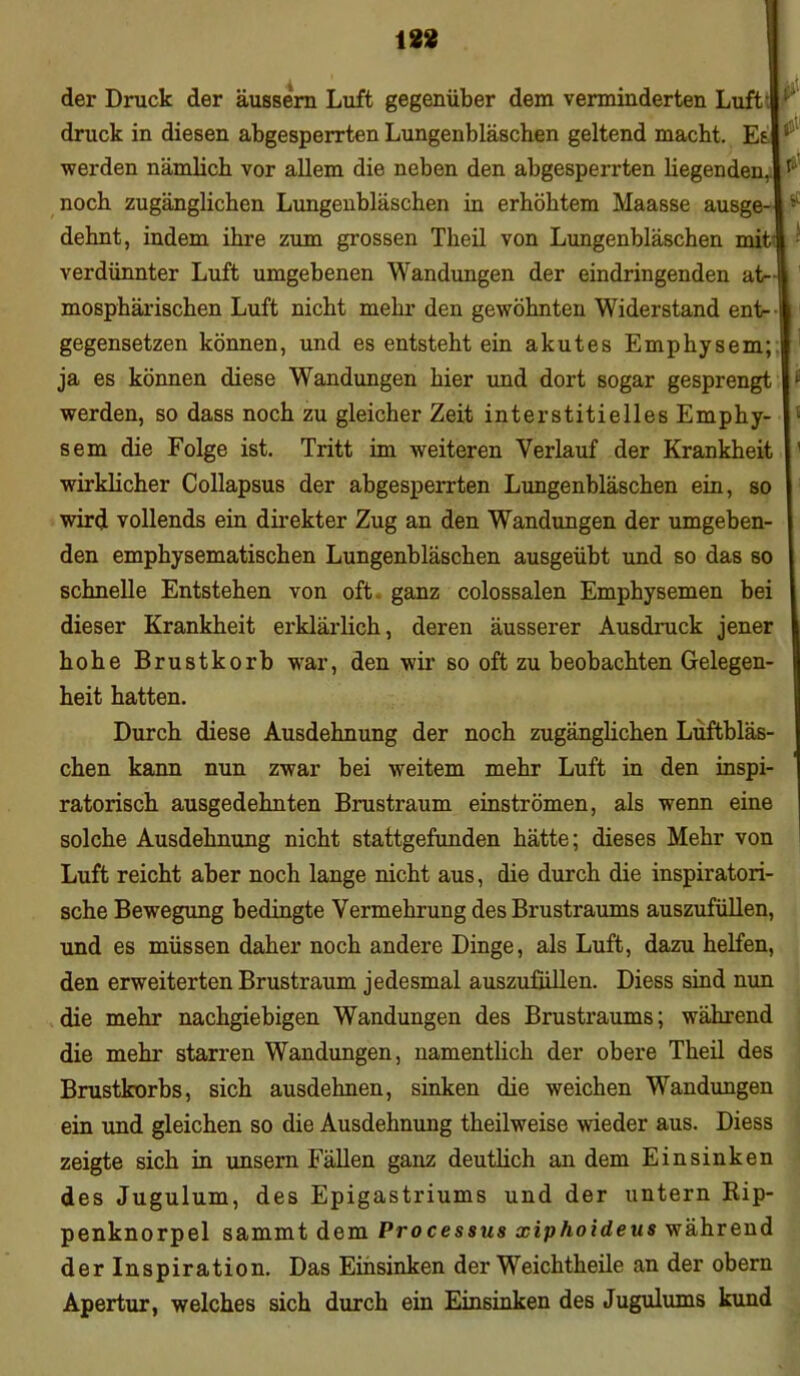 iss der Druck der äussern Luft gegenüber dem verminderten Luft’ druck in diesen abgesperrten Lungenbläschen geltend macht. Esr werden nämlich vor allem die neben den abgesperrten liegenden, 1 ^ noch zugänglichen Lungenbläschen in erhöhtem Maasse ausge-J ■’ dehnt, indem ihre zum grossen Theil von Lungenbläschen mit* verdünnter Luft umgebenen Wandungen der eindringenden at~| mosphärischen Luft nicht mehr den gewöhnten Widerstand ent-1 gegensetzen können, und es entsteht ein akutes Emphysem; ja es können diese Wandungen hier und dort sogar gesprengt * werden, so dass noch zu gleicher Zeit interstitielles Emphy- sem die Folge ist. Tritt im weiteren Verlauf der Krankheit ' wirklicher Collapsus der abgesperrten Lungenbläschen ein, so wird vollends ein direkter Zug an den Wandungen der umgeben- den emphysematischen Lungenbläschen ausgeübt und so das so schnelle Entstehen von oft ganz colossalen Emphysemen bei dieser Krankheit erklärlich, deren äusserer Ausdruck jener hohe Brustkorb war, den wir so oft zu beobachten Gelegen- heit hatten. Durch diese Ausdehnung der noch zugänglichen Luftbläs- chen kann nun zwar bei weitem mehr Luft in den inspi- ratorisch ausgedehnten Brustraum einströmen, als wenn eine solche Ausdehnung nicht stattgefunden hätte; dieses Mehr von Luft reicht aber noch lange nicht aus, die durch die inspiratori- sche Bewegung bedingte Vermehrung des Brustraums auszufüllen, und es müssen daher noch andere Dinge, als Luft, dazu helfen, den erweiterten Brustraum jedesmal auszufüllen. Diess sind nun die mehr nachgiebigen Wandungen des Brustraums; während die mehr starren Wandungen, namentlich der obere Theil des Brustkorbs, sich ausdehnen, sinken die weichen Wandungen ein und gleichen so die Ausdehnung theilweise wieder aus. Diess zeigte sich in unsern Fällen ganz deutlich an dem Einsinken des Jugulum, des Epigastriums und der untern Rip- penknorpel sammt dem Processus xiphoideus während der Inspiration. Das Einsinken der Weichtheile an der obern Apertur, welches sich durch ein Einsinken des Jugulums kund