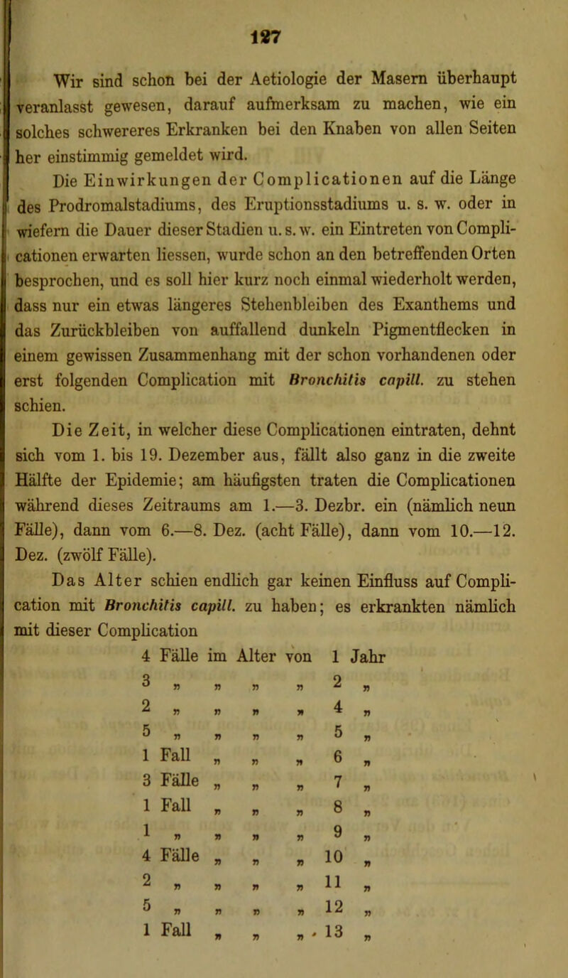 1*7 Wir sind schon bei der Aetiologie der Masern überhaupt veranlasst gewesen, darauf aufmerksam zu machen, wie ein solches schwereres Erkranken bei den Knaben von allen Seiten her einstimmig gemeldet wird. Die Einwirkungen der Complicationen auf die Länge des Prodromalstadiums, des Eruptionsstadiums u. s. w. oder in wiefern die Dauer dieser Stadien u. s. w. ein Eintreten von Compli- cationen erwarten Hessen, wurde schon an den betreffenden Orten besprochen, und es soll hier kurz noch einmal wiederholt werden, dass nur ein etwas längeres Stehenbleiben des Exanthems und das Zurückbleiben von auffallend dunkeln Pigmentflecken in einem gewissen Zusammenhang mit der schon vorhandenen oder erst folgenden Complication mit Bronchitis capill. zu stehen schien. Die Zeit, in welcher diese Complicationen eintraten, dehnt sich vom 1. bis 19. Dezember aus, fällt also ganz in die zweite Hälfte der Epidemie; am häufigsten traten die Complicationen während dieses Zeitraums am 1.—3. Dezbr. ein (nämlich neun Fälle), dann vom 6.—8. Dez. (acht Fälle), dann vom 10.—12. Dez. (zwölf Fälle). Das Alter schien endlich gar keinen Einfluss auf Compli- cation mit Bronchitis capill. zu haben; es erkrankten nämfich mit dieser Comphcation 4 Fälle im Alter von 1 Jahr 3 n 77 77 2 77 17 77 5 77 7) 77 1 Fall 77 77 3 Fälle r> V 1 Fall 7) 77 1 n 7) 77 4 Fälle 77 77 2 77 7) 77 5 7) 17 77 1 Fall 77 77 » 2 „ - 4 „ . 5 „ » 6 n . 7 „ n 8 » 77 y 77 77 10 77 77 11 77 77 12 17 77 * 13 77