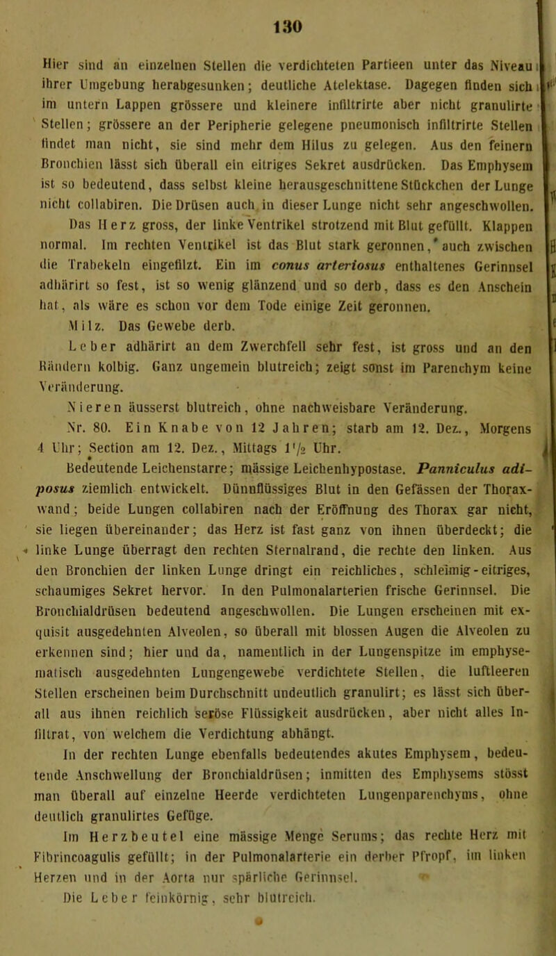 Hier sind an einzelnen Stellen die verdichteten Partieen unter das Niveau ihrer Umgebung herabgesunken; deutliche Atelektase. Dagegen finden sich im untern Lappen grössere und kleinere inliltrirte aber nicht granulirte Stellen; grössere an der Peripherie gelegene pneumonisch infiltrirte Stellen findet man nicht, sie sind mehr dem Hilus zu gelegen. Aus den feinem Bronchien lässt sich überall ein eitriges Sekret ausdrücken. Das Emphysem ist so bedeutend, dass selbst kleine herausgeschuitteneStückchen der Lunge nicht collabiren. Die Drüsen auch in dieser Lunge nicht sehr angeschwollen. Das Herz gross, der linke Ventrikel strotzend mit Blut gefüllt. Klappen normal. Im rechten Ventrikel ist das Blut stark geronnen,* auch zwischen die Trabekeln eingefilzt. Ein im conus arteriosus enthaltenes Gerinnsel adhärirt so fest, ist so wenig glänzend und so derb, dass es den Anschein hat, als wäre es schon vor dem Tode einige Zeit geronnen. Milz. Das Gewebe derb. Leber adhärirt an dem Zwerchfell sehr fest, ist gross und an den Rändern kolbig. Ganz ungemein blutreich; zeigt sonst im Parenchym keine Veränderung. Nieren äusserst blutreich, ohne nachweisbare Veränderung. Nr. 80. Ein Knabe von 12 Jahren; starb am 12. Dez., Morgens 4 Uhr; Section am 12. Dez., Mittags 1 ’/n Uhr. Bedeutende Leichenstarre; massige Leichenhypostase. Panniculus adi- posus ziemlich entwickelt. Dünnflüssiges Blut in den Gefässen der Thorax- wand ; beide Lungen collabiren nach der Eröffnung des Thorax gar nicht, sie liegen übereinander; das Herz ist fast ganz von ihnen überdeckt; die « linke Lunge überragt den rechten Sternalrand, die rechte den linken. Aus den Bronchien der linken Lunge dringt ein reichliches, schleimig-eitriges, schaumiges Sekret hervor. In den Pulmonalarterien frische Gerinnsel. Die Bronchialdrüsen bedeutend angeschwollen. Die Lungen erscheinen mit ex- quisit ausgedehnten Alveolen, so überall mit blossen Augen die Alveolen zu erkennen sind; hier und da, namentlich in der Lungenspitze im empbyse- matisch ausgedehnten Lungengewebe verdichtete Stellen, die luftleeren Stellen erscheinen beim Durchschnitt undeutlich granulirt; es lässt sich über- all aus ihnen reichlich seröse Flüssigkeit ausdrücken, aber nicht alles In- liltrat, von welchem die Verdichtung abhängt. In der rechten Lunge ebenfalls bedeutendes akutes Emphysem, bedeu- tende Anschwellung der Bronchialdrüsen; inmitten des Emphysems stösst man überall auf einzelne Heerde verdichteten Lungenparenchyms, ohne deutlich granulirtes Gefüge. lin Herzbeutel eine mässige Menge Serums; das rechte Herz mit Fibrincoagulis gefüllt; in der Pulmonalarterie ein derber Pfropf, im linken Herzen und in der Aorta nur spärliche Gerinnsel. Die Leber feinkörnig, sehr blutreich.