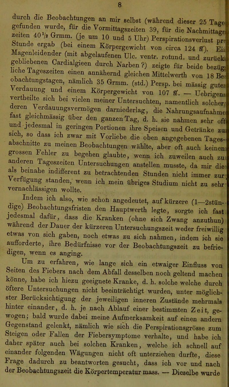 T durch die Beobachtungen an mir eelbet (während dieser 25 Tag« gefunden wurde, für die Vormittagszeiten 39, für die Nachmittag, neuen 40 /. Grmm. (je um 10 und 6 Uhr) Perspirationsverlust nr un e erga (bei einem Körpergewicht von circa 124 ff), Eii Magenleidender (mit abgelaufenen UIc. ventr. rotund. und zurUcfc gebh^enen Cardialgieen durch Narben?) zeigte für beide bezüg; IC e Tageszeiten einen annähernd gleichen Mittelwerth von 18B^ Obachtungstagen, nämlich 35 Grmm. (std.) Persp. bei mässig gute» erdauung und einem Körpergewicht von 107 U. — Uebrigena vertheilte sich bei vielen meiner Untersuchten, namentlich solcher; deren Verdauungsvermögen darniederlag, die Nahrungsaufnahme fast gleichmässig über den ganzen Tag, d. h. sie nahmen sehr oft und jedesmal m geringen Portionen ihre Speisen und Getränke ztu sich so dass ich zwar mit Vorliebe die oben angegebenen Tages- abschnitte zu meinen Beobachtungen wählte, aber oft auch keinen grossen e er zu begehen glaubte, wenn ich zuweilen auch zu anderen Tageszeiten Untersuchungen anstellen musste, da mir die als beinahe indifferent zu betrachtenden Stunden nicht immer zur erfugung standen, wenn ich mein übriges Studium nicht zu sehr vernachlässigen wollte. Mem i6h also, wie schoü angedeutet, auf kürzere (1—2stün- ige) Beobachtungsfristen den Hauptwerth legte, sorgte ich fast jedesmal dafür, dass die Kranken (ohne sich Zwang anzuthun) wahrend der Dauer der kürzeren Untersuchungszeit weder freiwillig etwas von sich gaben, noch etwas zu sich nahmen, indem ich sie aufforderte, ihre Bedürfnisse vor der Beobachtungszeit zu befrie- digen, wenn es anging. Um zu erfahren, wie lange sich ein etwaiger Einfluss von Seiten des Fiebers nach dem Abfall desselben noch geltend machen könne, habe ich hiezu geeignete Kranke, d. h. solche welche durch öftere Untersuchungen nicht beeinträchtigt wurden, unter möglich- ster Berücksichtigung der jeweiligen inneren Zustände mehrmals hinter einander, d. h. je nach Ablauf einer bestimmten Zeit, ge- wogen; bald wurde dabei meine Aufmerksamkeit auf einen andern Gegenstand gelenkt, nämlich wie sich die Perspirationsgrösse zum Steigen oder Fallen der Fiebersymptome verhalte, und habe ich daher später auch bei solchen Kranken, welche ich schnell auf einander folgenden Wägungen nicht oft unterziehen durfte, diese Frage dadurch zu beantworten gesucht, dass ich vor und nach der Beobachtungszeit die Körpertemperatur mass, — Dieselbe wurde