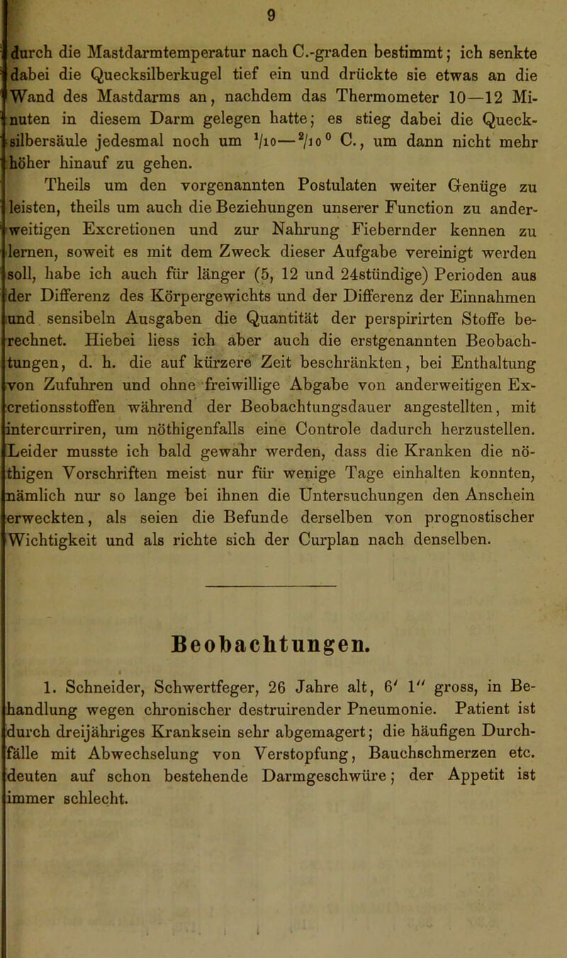 durch die Mastdarmtemperatur nach C.-graden bestimmt; ich senkte dabei die Quecksilberkugel tief ein und drückte sie etwas an die Wand des Mastdarms an, nachdem das Thermometer 10—12 Mi- nuten in diesem Darm gelegen hatte; es stieg dabei die Queck- tsilbersäule jedesmal noch um ^jio—^/jo° C., um dann nicht mehr höher hinauf zu gehen. Theils um den vorgenannten Postulaten weiter Genüge zu leisten, theils um auch die Beziehungen unserer Function zu ander- weitigen Excretionen und zur Nahrung Fiebernder kennen zu lernen, soweit es mit dem Zweck dieser Aufgabe vereinigt werden soll, habe ich auch für länger (5, 12 und 24stündige) Perioden aus der Differenz des Körpergewichts und der Differenz der Einnahmen lund sensibeln Ausgaben die Quantität der perspirirten Stoffe be- rechnet. Hiebei Hess ich aber auch die erstgenannten Beobach- tungen , d. h. die auf kürzere Zeit beschränkten, bei Enthaltung von Zufuhren und ohne 'freiwillige Abgabe von anderweitigen Ex- cretionsstoffen während der Beobachtungsdauer angestellten, mit intercurriren, um nöthigenfalls eine Controle dadurch herzustellen. Leider musste ich bald gewahr werden, dass die Kranken die nö- thigen Vorschriften meist nur für wenige Tage einhalten konnten, nämlich nur so lange bei ihnen die Untersuchungen den Anschein erweckten, als seien die Befunde derselben von prognostischer Wichtigkeit und als richte sich der Curplan nach denselben. Beobachtungen. I 1. Schneider, Schwertfeger, 26 Jahre alt, 6' P' gross, in Be- handlung wegen chronischer destruirender Pneumonie. Patient ist durch dreijähriges Kranksein sehr abgemagert; die häufigen Durch- fälle mit Abwechselung von Verstopfung, Bauchschmerzen etc. deuten auf schon bestehende Darmgeschwüre; der Appetit ist immer schlecht.