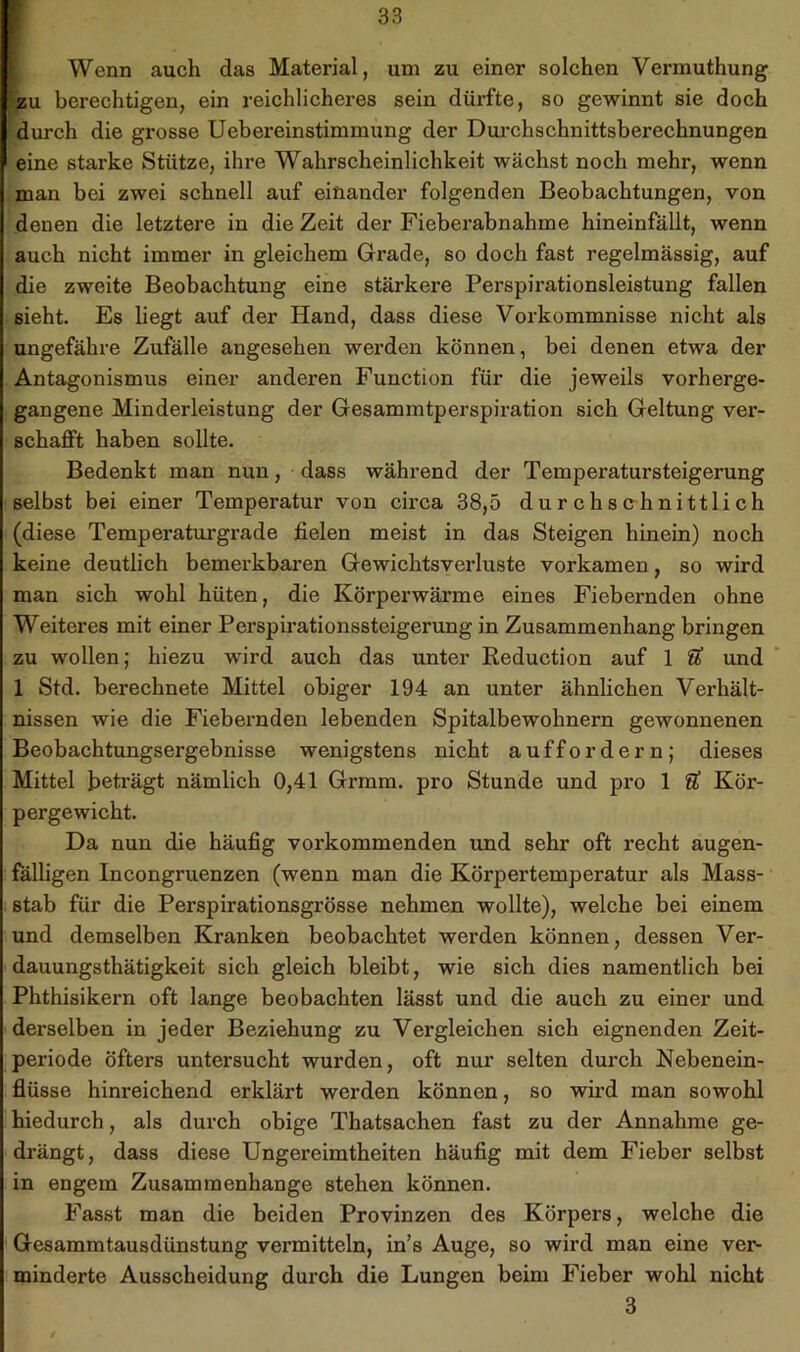 ' Wenn auch das Material, um zu einer solchen Vermuthung zu berechtigen, ein reichlicheres sein dürfte, so gewinnt sie doch durch die grosse Uebereinstimmung der Dui-chschnittsberechnungen eine starke Stütze, ihre Wahrscheinlichkeit wächst noch mehr, wenn man bei zwei schnell auf einander folgenden Beobachtungen, von denen die letztere in die Zeit der Fieberabnahme hineinfällt, wenn auch nicht immer in gleichem Grade, so doch fast regelmässig, auf die zweite Beobachtung eine stärkere Perspirationsleistung fallen sieht. Es liegt auf der Hand, dass diese Vorkommnisse nicht als ungefähre Zufälle angesehen werden können, bei denen etwa der Antagonismus einer anderen Function für die jeweils vorherge- gangene Minderleistung der Gesammtperspiration sich Geltung ver- schafft haben sollte. Bedenkt man nun, dass während der Temperatursteigerung selbst bei einer Temperatur von circa 38,5 durchschnittlich (diese Temperaturgrade fielen meist in das Steigen hinein) noch keine deutlich bemerkbaren Gewichtsverluste vorkamen, so wird man sich wohl hüten, die Körperwärme eines Fiebernden ohne Weiteres mit einer Perspirationssteigerung in Zusammenhang bringen zu wollen; hiezu wird auch das unter Keduction auf 1 U und  1 Std. berechnete Mittel obiger 194 an unter ähnhchen Verhält- nissen wie die Fiebernden lebenden Spitalbewohnern gewonnenen Beobachtungsergebnisse wenigstens nicht auffordern; dieses Mittel beträgt nämlich 0,41 Grmm. pro Stunde und pro 1 U Kör- pergewicht. Da nun die häufig vorkommenden und sehr oft recht augen- fälligen Incongruenzen (wenn man die Körpertemperatur als Mass- stab für die Perspirationsgrösse nehmen wollte), welche bei einem und demselben Kranken beobachtet werden können, dessen Ver- dauungsthätigkeit sich gleich bleibt, wie sich dies namentlich bei Phthisikern oft lange beobachten lässt und die auch zu einer und derselben in jeder Beziehung zu Vergleichen sich eignenden Zeit- periode öfters untersucht wurden, oft nur selten durch Nebenein- flüsse hinreichend erklärt werden können, so wird man sowohl hiedurch, als durch obige Thatsachen fast zu der Annahme ge- drängt, dass diese Ungereimtheiten häufig mit dem Fieber selbst in engem Zusammenhänge stehen können. Fasst man die beiden Provinzen des Körpers, welche die Gesammtausdünstung vermitteln, in’s Auge, so wird man eine ver- minderte Ausscheidung durch die Lungen beim Fieber wohl nicht 3