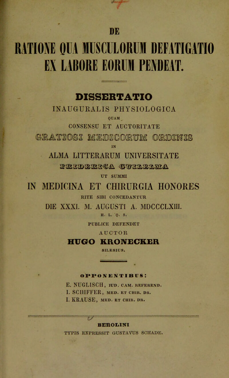 7 DE RATIONE OEA MUSCULORUM DEFATIGATIO EX LABORE EORUM PENDEAT. DISSERTATIO INAUGURALIS PHYSIOLOGICA QUAM _ CONSENSU ET AUCTORITATE «AT3IOS2E MEKMOTBUM GBMTO IN ALMA LITTERARUM UNIVERSITATE UT SUMMI IN MEDICINA ET CHIRURGIA HONORES RITE SIBI CONCEDANTUR DIE XXXI. M. AUGUSTI A. MDCCCLXIII. H. L. Q. S. PUBLICE DEFENDET AUCTOR HUGO KRONEGKER SILESIUS. opponentibus: E. NUGLISCH, iud. cam. kefkrend. I. SC11IFFER, MED. ET CHIB. DII. I. IfRAUSE, MED. ET CHIR. DB. — t/ - ■■ BEROIjINI TYPIS EXPRESSIT GUSTAYUS SCHADE.