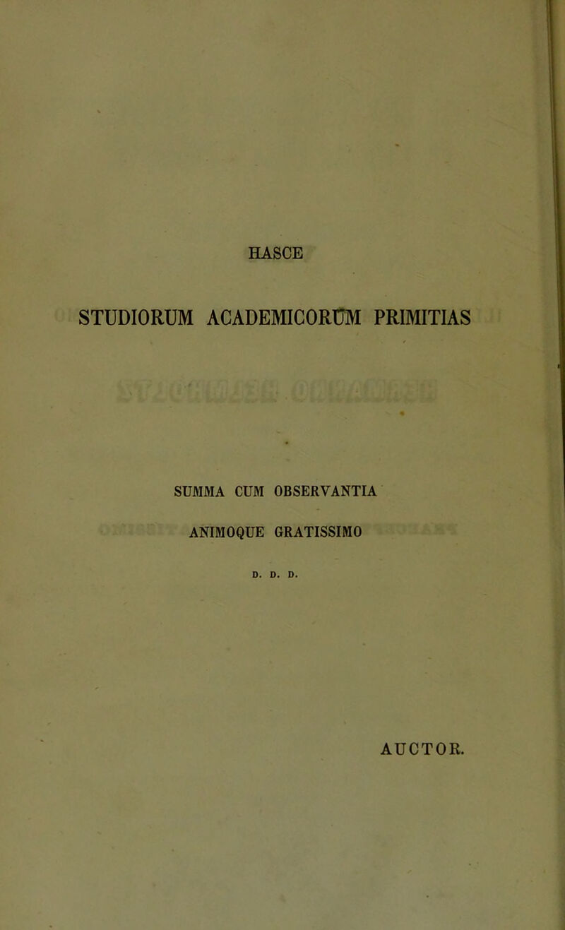 HASCE STUDIORUM ACADEMICORUM PRIMITIAS SUMMA CUM OBSERVANTIA ANIMOQUE GRATISSIMO D. D. D. AUCTOR.