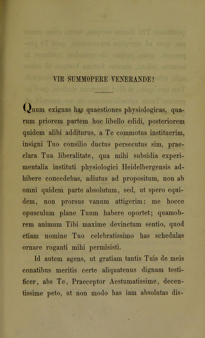 VIR SUMMOPERE VENERANDE! Quum exiguas ha£ quaestiones physiologicas, qua- rum priorem partem hoc libello edidi, posteriorem quidem alibi additurus, a Te commotus instituerim, insigni Tuo consilio ductus persecutus sim, prae- clara Tua lib er alitate, qua milii subsidia experi- mentalia instituti physiologici Heidelbergensis ad- hibere concedebas, adiutus ad propositum, non ab omni quidem parte absolutum, sed, ut spero equi- dem, non prorsus vanum attigerim: me hocce opusculum plane Tuum habere oportet; quamob- rem animum Tibi maxime devinctum sentio, quod etiam nomine Tuo celebratissimo has schedulas ornare roganti mihi permisisti. Id autem agens, ut gratiam tantis Tuis de meis conatibus meritis certe aliquatenus dignam testi- ficer, abs Te, Praeceptor Aestumatissime, decen- tissime peto, ut non modo has iam absolutas dis-