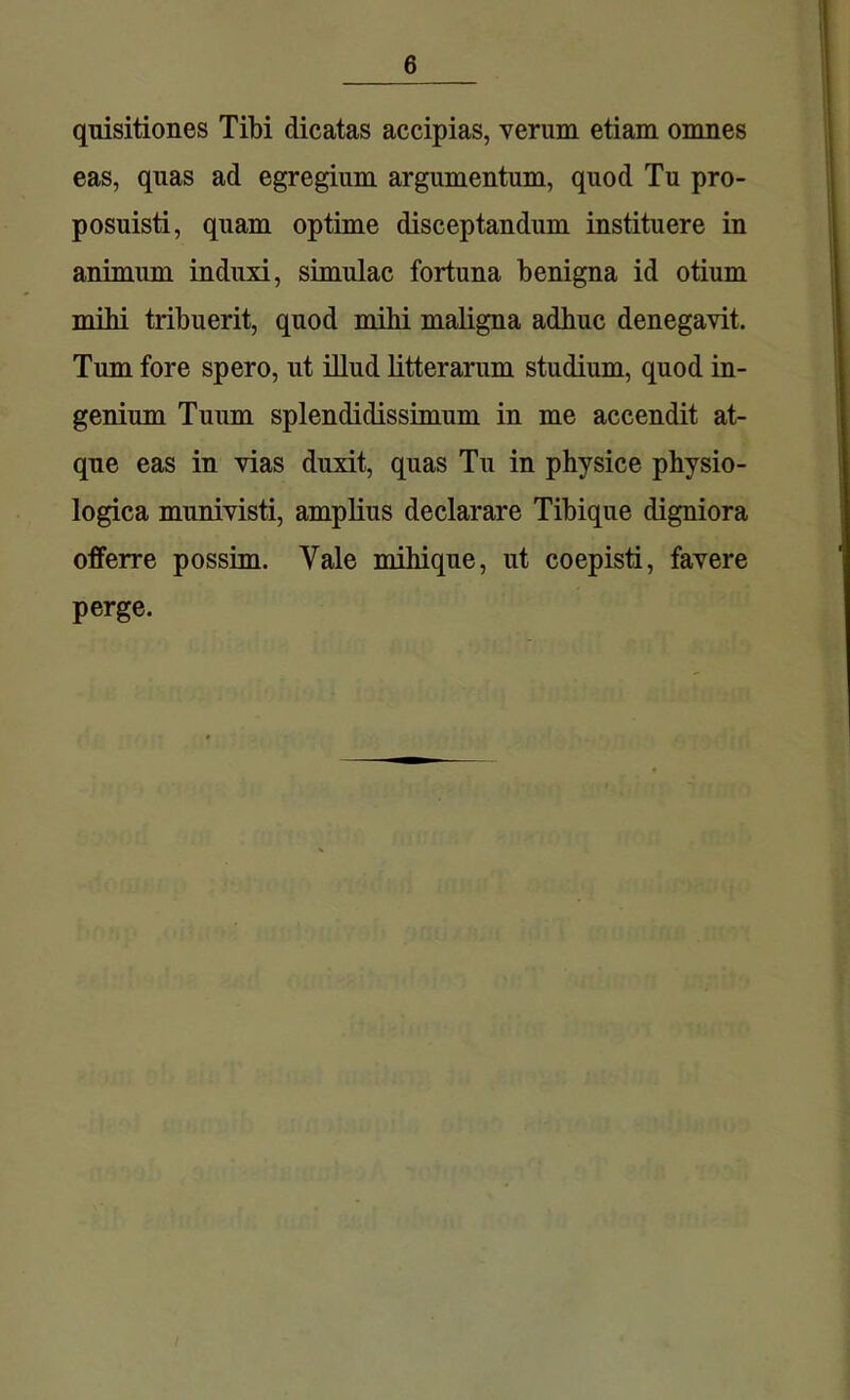 quisitiones Tibi dicatas accipias, verum etiam omnes eas, quas ad egregium argumentum, quod Tu pro- posuisti, quam optime disceptandum instituere in animum induxi, simulae fortuna benigna id otium mibi tribuerit, quod mihi maligna adhuc denegavit. Tum fore spero, ut illud litterarum studium, quod in- genium Tuum splendidissimum in me accendit at- que eas in vias duxit, quas Tu in physice physio- logica munivisti, amplius declarare Tibique digniora offerre possim. Vale mihique, ut coepisti, favere perge.