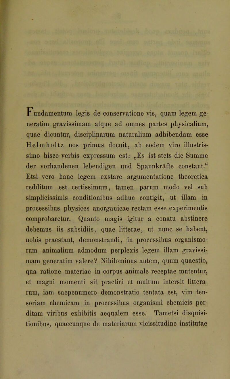 Fundamentum legis de conservatione vis, quam legem ge- neratim gravissimam atque ad omnes partes physicalium, quae dicuntur, disciplinarum naturalium adhibendam esse Helmholtz nos primus docuit, ah eodem viro illustris- simo hisce verbis expressum est: „Es ist stets die Summe der vorhandenen lehendigen und Spaunkrafte constant.“ Etsi vero hanc legem exstare argumentatione theoretica redditum est certissimum, tamen parum modo vel sub simplicissimis conditionibus adhuc contigit, ut illam in processibus physices anorganicae rectam esse experimentis comprobaretur. Quanto magis igitur a conatu abstinere debemus iis subsidiis, quae litterae, ut nunc se habent, nobis praestant, demonstrandi, in processibus organismo- rum animalium admodum perplexis legem illam gravissi- mam generatim valere? Nihilominus autem, quum quaestio, qua ratione materiae in corpus animale receptae mutentur, et magni momenti sit practici et multum intersit littera- rum, iam saepenumero demonstratio tentata est, vim ten- soriam cbemicam in processibus organismi chemicis per- ditam viribus exhibitis aequalem esse. Tametsi disquisi- tionibus, quaecunque de materiarum vicissitudine institutae