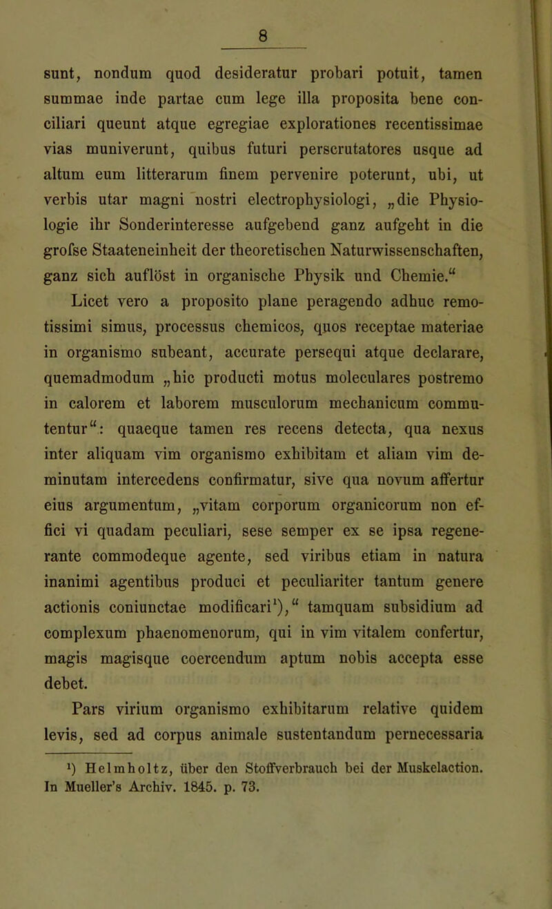 sunt, nondum quod desideratur probari potuit, tamen summae inde partae cum lege illa proposita bene con- ciliari queunt atque egregiae explorationes recentissimae vias muniverunt, quibus futuri perscrutatores usque ad altum eum litterarum finem pervenire poterunt, ubi, ut verbis utar magni nostri electrophysiologi, „die Physio- logie ihr Sonderinteresse aufgebend ganz aufgebt in die grofse Staateneinbeit der theoretischen Naturwissenschaften, ganz sicb auflost in organische Pbysik und Chemie.“ Licet vero a proposito plane peragendo adhuc remo- tissimi simus, processus chemicos, quos receptae materiae in organismo subeant, accurate persequi atque declarare, quemadmodum „hic producti motus moleculares postremo in calorem et laborem musculorum mechanicum commu- tentur quaeque tamen res recens detecta, qua nexus inter aliquam vim organismo exhibitam et aliam vim de- minutam intercedens confirmatur, sive qua novum affertur eius argumentum, „vitam corporum organicorum non ef- fici vi quadam peculiari, sese semper ex se ipsa regene- rante commodeque agente, sed viribus etiam in natura inanimi agentibus produci et peculiariter tantum genere actionis coniunctae modificari1)/' tamquam subsidium ad complexum phaenomenorum, qui in vim vitalem confertur, magis magisque coercendum aptum nobis accepta esse debet. Pars virium organismo exhibitarum relative quidem levis, sed ad corpus animale sustentandum pernecessaria *) Helmholtz, uber den Stoffverbrauch bei der Muskelaction. In Mueller’s Archiv. 1845. p. 73.