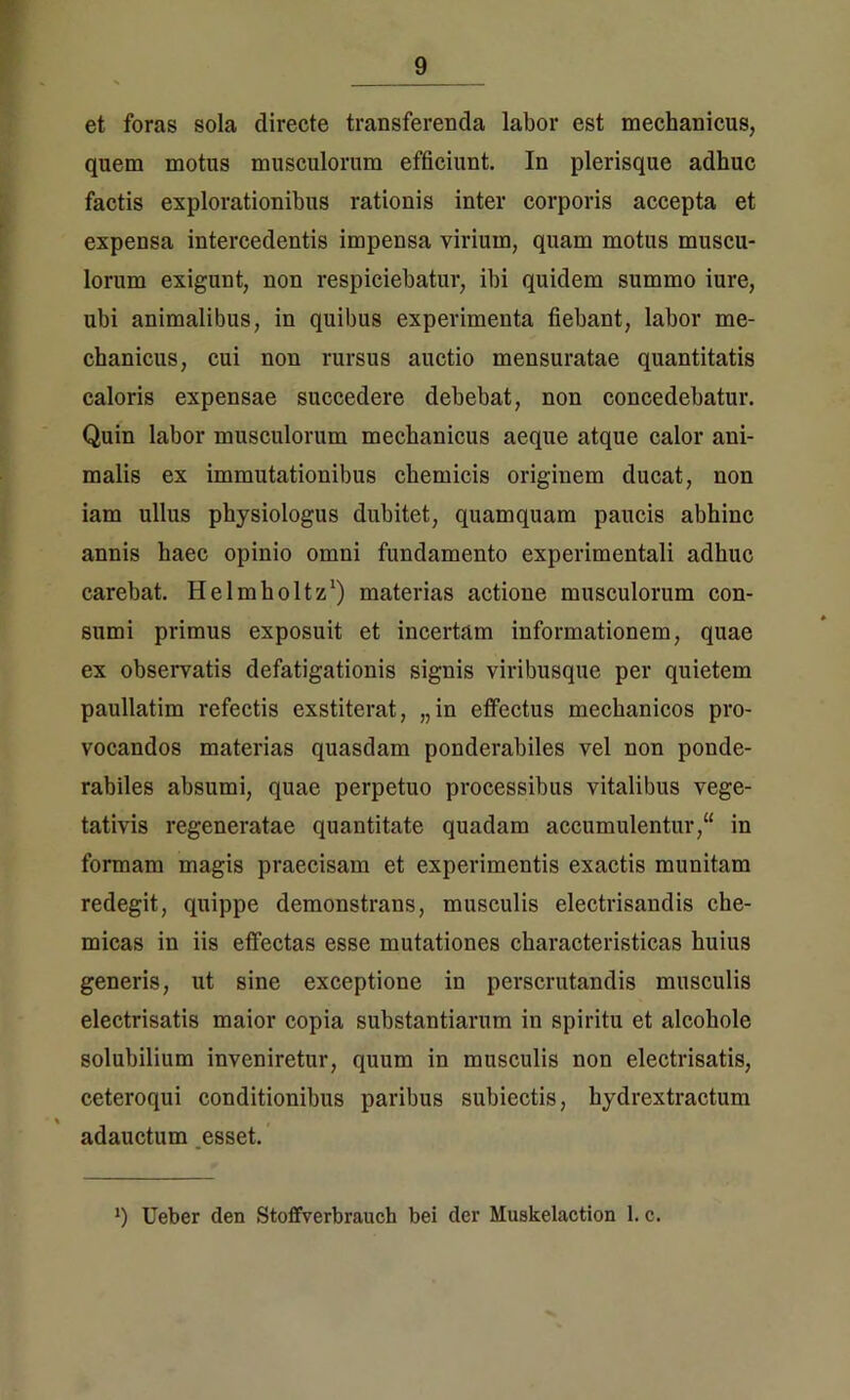 et foras sola directe transferenda labor est mechanicus, quem motus musculorum efficiunt. In plerisque adhuc factis explorationibus rationis inter corporis accepta et expensa intercedentis impensa virium, quam motus muscu- lorum exigunt, non respiciebatur, ibi quidem summo iure, ubi animalibus, in quibus experimenta fiebant, labor me- chanicus, cui non rursus auctio mensuratae quantitatis caloris expensae succedere debebat, non concedebatur. Quin labor musculorum mechanicus aeque atque calor ani- malis ex immutationibus chemicis originem ducat, non iam ullus physiologiis dubitet, quamquam paucis abhinc annis haec opinio omni fundamento experimentali adhuc carebat. Helmholtz1) materias actione musculorum con- sumi primus exposuit et incertam informationem, quae ex observatis defatigationis signis viribusque per quietem paullatim refectis exstiterat, „in effectus mechanicos pro- vocandos materias quasdam ponderabiles vel non ponde- rabiles absumi, quae perpetuo processibus vitalibus vege- tativis regeneratae quantitate quadam accumulentur/4 in formam magis praecisam et experimentis exactis munitam redegit, quippe demonstrans, musculis electrisandis che- micas in iis effectas esse mutationes characteristicas huius generis, ut sine exceptione in perscrutandis musculis electrisatis maior copia substantiarum in spiritu et alcohole solubilium inveniretur, quum in musculis non electrisatis, ceteroqui conditionibus paribus subiectis, hydrextractum % , adauctum esset. ') Ueber den Stoffverbrauch bei der Muskelaction 1. c.