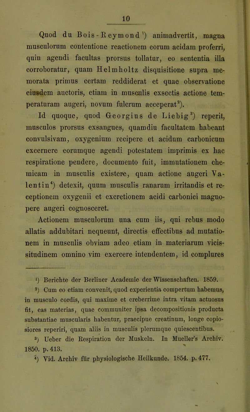 Quod du Bois - R eymond') animadvertit, magna musculorum contentione reactionem eorum acidam proferri, quin agendi facultas prorsus tollatur, eo sententia illa corroboratur, quam Helmholtz disquisitione supra me- morata primus certam reddiderat et quae observatione eiusdem auctoris, etiam in musculis exsectis actione tem- peraturam augeri, novum fulcrum acceperat* 2). Id quoque, quod G-eorgius de Liebig3) reperit, musculos prorsus exsangues, quamdiu facultatem habeant convulsivam, oxygenium recipere et acidum carbonicum excernere eorumque agendi potestatem imprimis ex hac respiratione pendere, documento fuit, immutationem che- micam in musculis existere, quam actione augeri Va- lent in4) detexit, quum musculis ranarum irritandis et re- ceptionem oxygenii et excretionem acidi carbonici magno- pere augeri cognosceret. Actionem musculorum una cum iis, qui rebus modo allatis addubitari nequeunt, directis effectibus ad mutatio- nem in musculis obviam adeo etiam in materiarum vicis- situdinem omnino vim exercere intendentem, id complures ‘) Berichte der Berliner Academie der Wissenschaften. 1859. 2) Cum eo etiam convenit, quod experientia compertum habemus, in musculo cordis, qui maxime et creberrime intra vitam actuosus fit, eas materias, quae communiter ipsa decompositionis producta substantiae muscularis habentur, praecipue creatinum, longe copio- siores reperiri, quam aliis in musculis plerumque quiescentibus. 3) Ueber die Respiration der Muskeln. In Mueller’s Archiv. 1850. p. 413. <) Vid. Archiv ftir physiologische Heilkunde. 1854. p. 477.