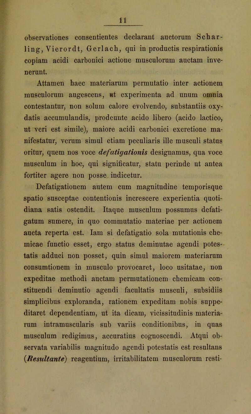 observationes consentientes declarant auctorum Schar- ling, Vierordt, Gerlach, qui in productis respirationis copiam acidi carbonici actione musculorum auctam inve- nerunt. Attamen haec materiarum permutatio inter actionem musculorum augescens, ut experimenta ad unum omnia contestantur, non solum calore evolvendo, substantiis oxy- datis accumulandis, prodeunte acido libero (acido laetico, ut veri est simile), maiore acidi carbonici excretione ma- nifestatur, verum simul etiam peculiaris ille musculi status oritur, quem nos voce defatigationis designamus, qua voce musculum in hoc, qui significatur, statu perinde ut antea fortiter agere non posse indicetur. Defatigationem autem cum magnitudine temporisque spatio susceptae contentionis increscere experientia quoti- diana satis ostendit. Itaque musculum possumus defati- gatum sumere, in quo commutatio materiae per actionem aucta reperta est. Iam si defatigatio sola mutationis che- micae functio esset, ergo status deminutae agendi potes- tatis adduci non posset, quin simul maiorem materiarum consumtionem in musculo provocaret, loco usitatae, non expeditae methodi auctam permutationem chemicam con- stituendi deminutio agendi facultatis musculi, subsidiis simplicibus exploranda, rationem expeditam nobis suppe- ditaret dependentiam, ut ita dicam, vicissitudinis materia- rum intramuscularis sub variis conditionibus, in quas musculum redigimus, accuratius cognoscendi. Atqui ob- servata variabilis magnitudo agendi potestatis est resultans (Resultante) reagentium, irritabilitatem musculorum resti-