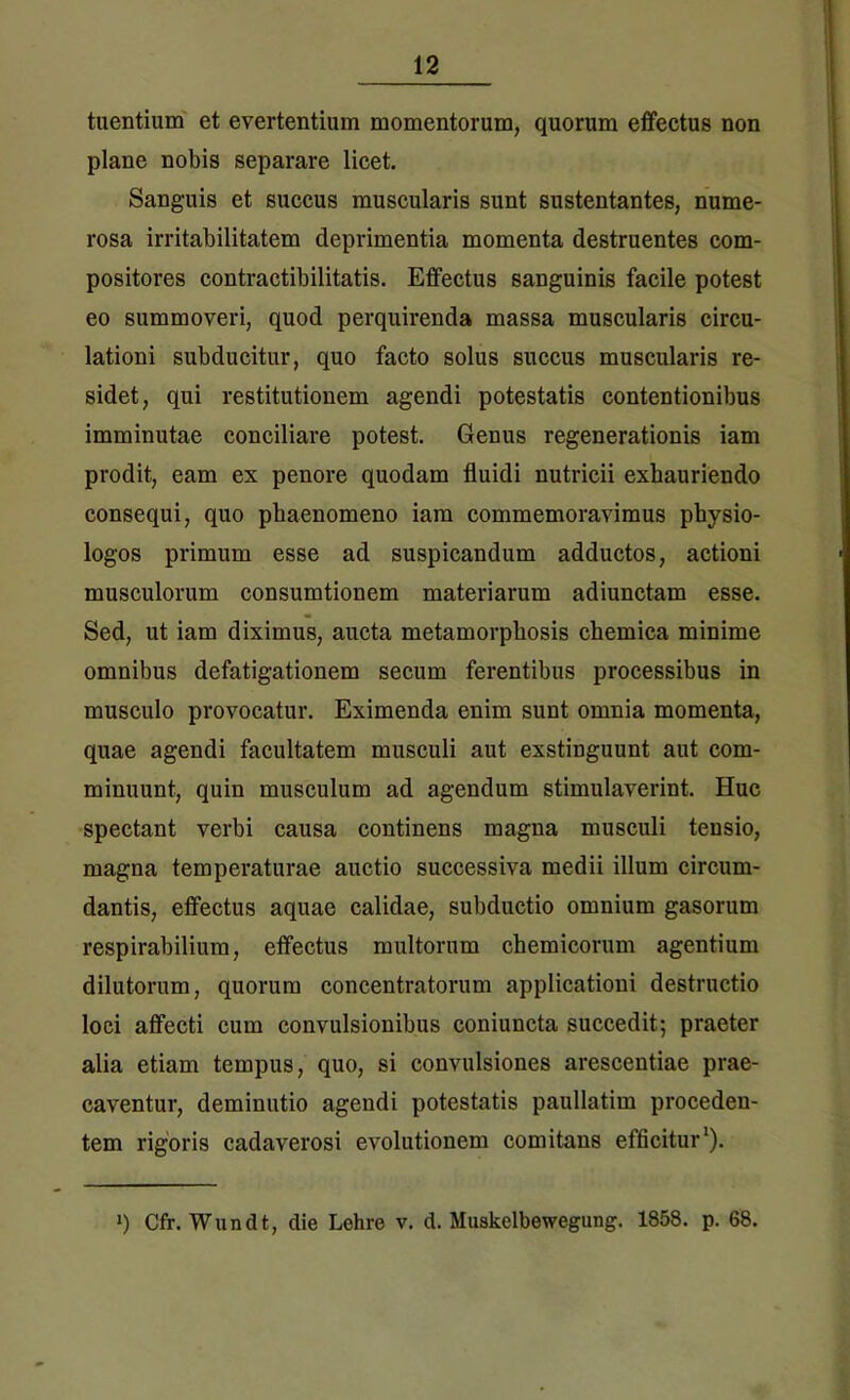 tuentium et evertentium momentorum, quorum effectus non plane nobis separare licet. Sanguis et succus muscularis sunt sustentantes, nume- rosa irritabilitatem deprimentia momenta destruentes com- positores contractibilitatis. Effectus sanguinis facile potest eo summoveri, quod perquirenda massa muscularis circu- lationi subducitur, quo facto solus succus muscularis re- sidet, qui restitutionem agendi potestatis contentionibus imminutae conciliare potest. Genus regenerationis iam prodit, eam ex penore quodam fluidi nutricii exhauriendo consequi, quo phaenomeno iam commemoravimus physio- logos primum esse ad suspicandum adductos, actioni musculorum consumtionem materiarum adiunctam esse. Sed, ut iam diximus, aucta metamorphosis chemica minime omnibus defatigationem secum ferentibus processibus in musculo provocatur. Eximenda enim sunt omnia momenta, quae agendi facultatem musculi aut exstinguunt aut com- minuunt, quin musculum ad agendum stimulaverint. Huc spectant verbi causa continens magna musculi tensio, magna temperaturae auctio successiva medii illum circum- dantis, effectus aquae calidae, subductio omnium gasorum respirabilium, effectus multorum chemicorum agentium dilutorum, quorum concentratorum applicationi destructio loci affecti cum convulsionibus coniuncta succedit; praeter alia etiam tempus, quo, si convulsiones arescentiae prae- caventur, deminutio agendi potestatis paullatim proceden- tem rigoris cadaverosi evolutionem comitans efficitur1). *) Cfr. Wundt, die Lehre v. d. Muskelbewegung. 1858. p. 68.