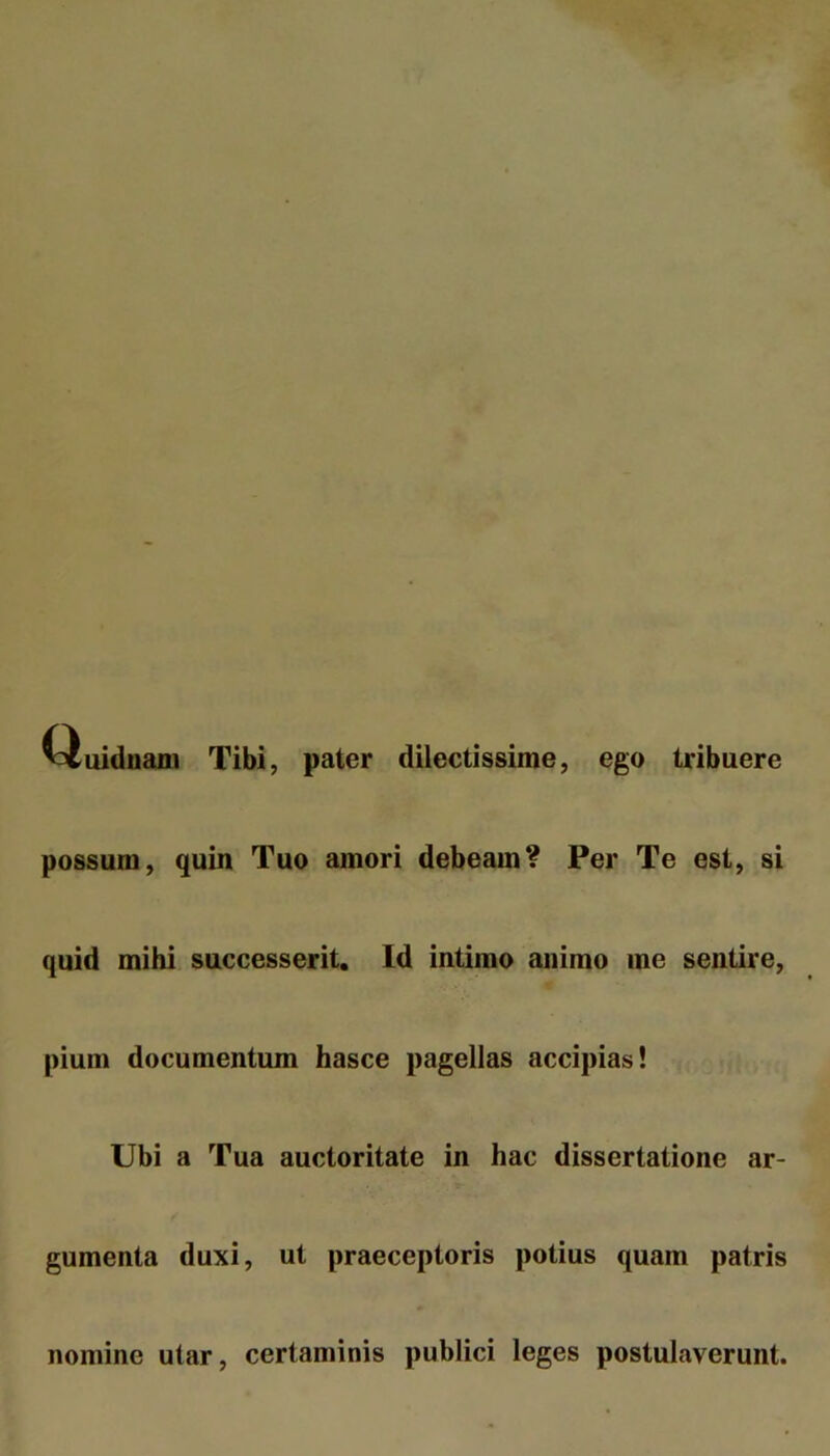 Tibi, pater dilectissime, ego tribuere possum, quin Tuo amori debeam? Per Te est, si quid mihi successerit. Id intimo animo me sentire, pium documentum hasce pagellas accipias! Ubi a Tua auctoritate in hac dissertatione ar- gumenta duxi, ut praeceptoris potius quam patris nomine utar, certaminis publici leges postulaverunt.