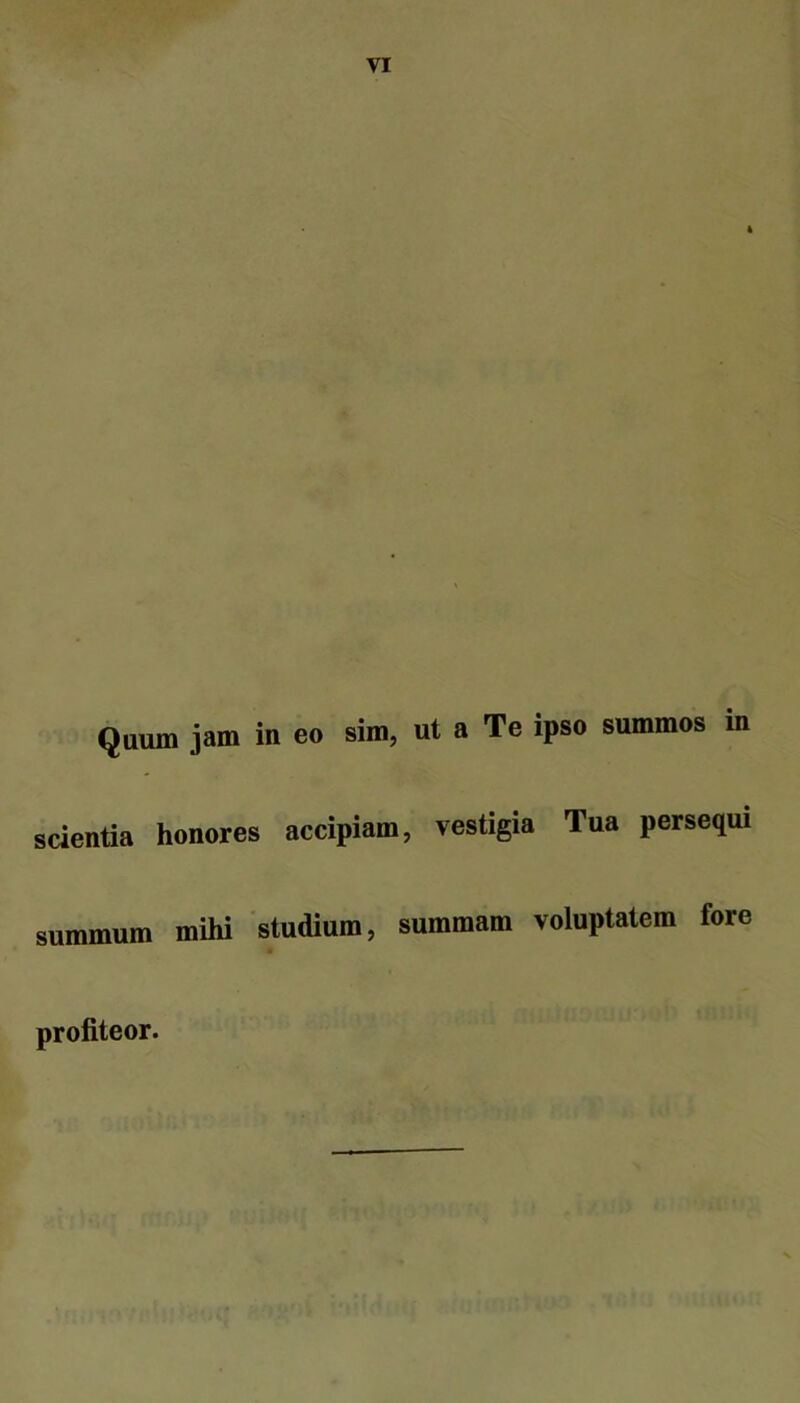 Qaum jam in eo sim, ut a Te ipso summos in scientia honores accipiam, vestigia Tua perseqm summum mihi 'studium, summam voluptatem fore profiteor.