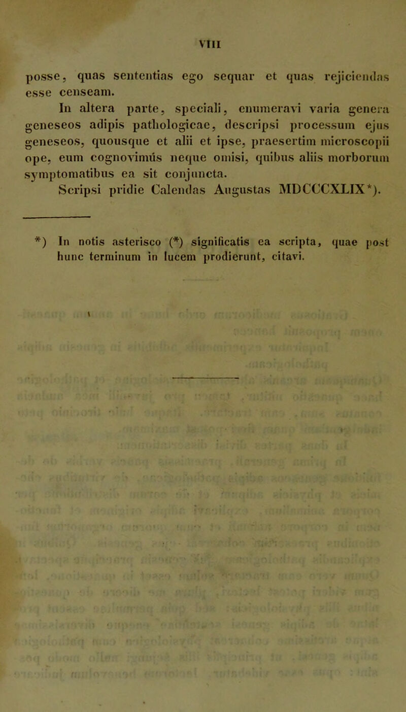 a? 0? posse, quas sententias ego sequar et quas rejiclemlas esse censeam. In altera parte, speciali, enumeravi varia genera eneseos adipis pathologicae, descripsi processum ejus eneseos, quousque et alii et ipse, praesertim microscopii ope, eum cognovimus neque omisi, quibus aliis morborum symptomatibus ea sit conjuncta. Scripsi pridie Calendas Augustas MDCCCXLIX*). *) In notis asterisco {*) significatis ea scripta, quae post hunc terminum in lucem prodierunt, citavi.