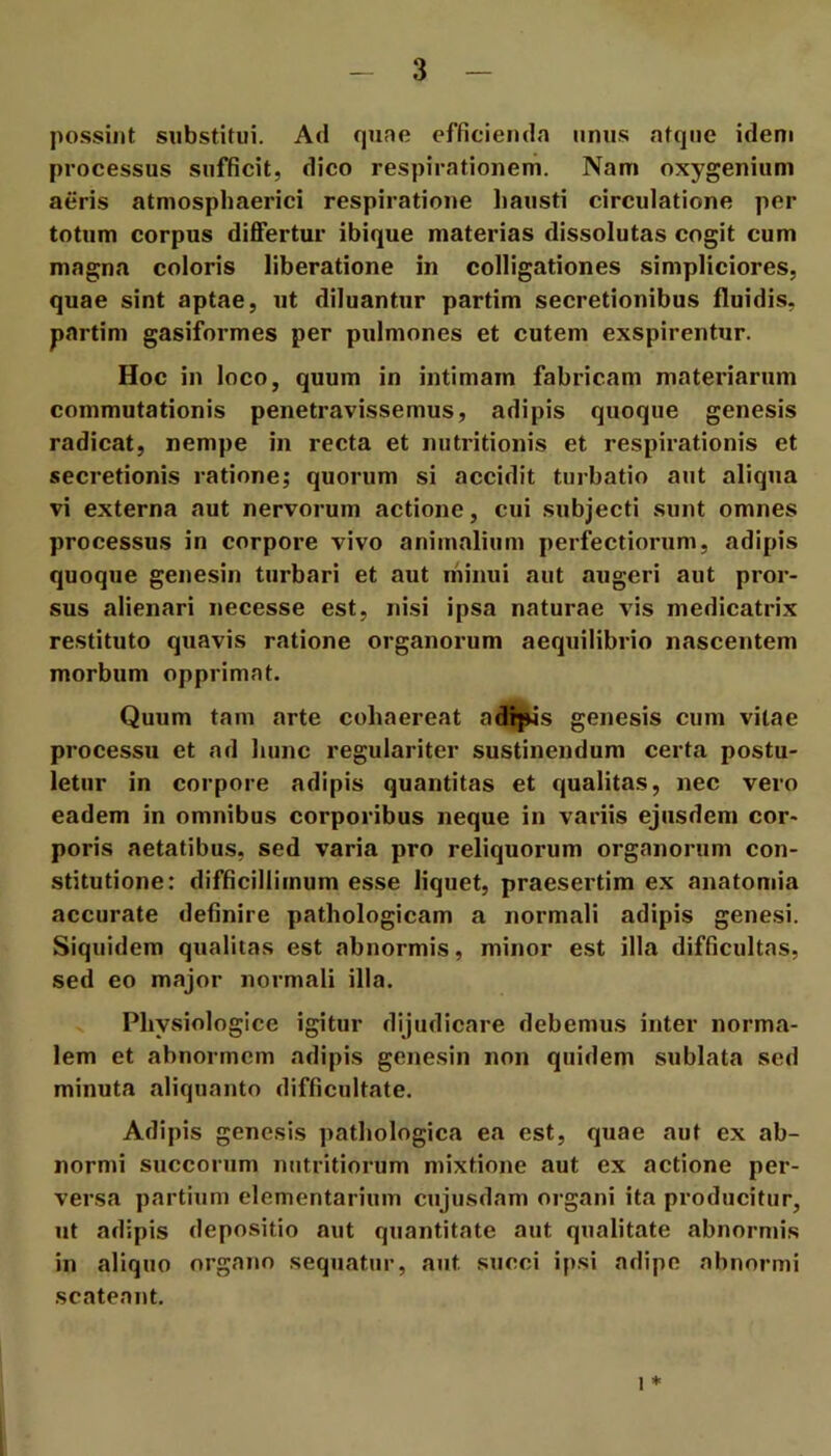 possint snbstltui. Ad qune efficienda nniis atque idem processus sufficit, dico respirationem. Nam oxygenium aeris atmosphaerici respiratione hausti circulatione per totum corpus differtur ibique materias dissolutas cogit cum magna coloris liberatione in colligationes simpliciores, quae sint aptae, ut diluantur partim secretionibus fluidis, partim gasiformes per pulmones et cutem exspirentur. Hoc in loco, quum in intimam fabricam materiarum commutationis penetravissemus, adipis quoque genesis radicat, nempe in recta et nutritionis et respirationis et secretionis ratione; quorum si accidit turbatio aut aliqua vi externa aut nervorum actione, cui subjecti sunt omnes processus in corpore vivo animalium perfectiorum, adipis quoque genesin turbari et aut minui aut augeri aut pror- sus alienari necesse est, nisi ipsa naturae vis medicatrix restituto quavis ratione organorum aequilibrio nascentem morbum opprimat. Quum tain arte cohaereat adipis genesis cum vitae processu et ad hunc regulariter sustinendum certa postu- letur in corpore adipis quantitas et qualitas, nec vero eadem in omnibus corporibus neque in variis ejusdem cor- poris aetatibus, sed varia pro reliquorum organorum con- stitutione: difficillimum esse liquet, praesertim ex anatomia accurate definire pathologicam a normali adipis genesi. Siquidem qualitas est abnormis, minor est illa difficultas, sed eo major normali illa. Physiologice igitur dijudicare debemus inter norma- lem et abnormem adipis genesin non quidem sublata sed minuta aliquanto difficultate. Adipis genesis pathologica ea est, quae aut ex ab- normi succorum nutritiorum mixtione aut ex actione per- versa partium elementarium cujusdam organi ita producitur, ut adipis depositio aut quantitate aut qualitate abnormis in aliquo organo sequatur, aut succi ipsi adipe abnormi scateant. 1 *