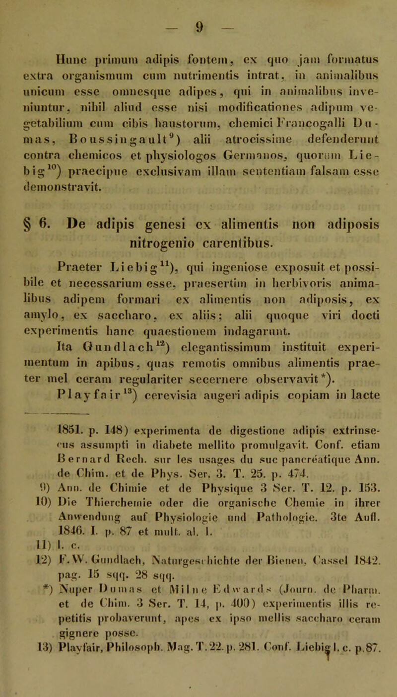 Hunc priimun nilipis fontem, ex cjiio jam formatus extra organismum cum nutrimentis intrat, in animalibus unicum esse omnesque adipes, qui in animalibus inve- niuntur, nihil aliud esse nisi modificationes adipiim ve- getabilium cum cibis haustorum, chemici Francogalli Du- mas, Boussingault®) alii atrocissime defenderunt contra cheinicos et physiologos Germanos, quorum Lie- big^®) praecipue exclusivam illam sententiam falsam esse demonstravit. § 6. De adipis genesi ex alimentis non adiposis nitrogenio carentibus. Praeter Liebig^^), qui ingeniose exposuit et possi- bile et necessarium esse, praesertim in herbivoris anima- libus adipem formari ex alimentis non adiposis, ex amylo, ex saecharo, ex aliis; alii quoque viri docti experimentis hane quaestionem indagarunt. Ita Gundlach^’'^) elegantissimum instituit experi- mentum in apibus, quas remotis omnibus alimentis prae- ter mei ceram regulariter secernere observavit*). Playfair*®) cerevisia augeri adipis copiam in lacte 1851. p. 148) experimenta de digestione adipis extrinse- «•iis assumpti in dialiete mellito promulgavit. Conf. etiam liernard Rech. sur les usages du suc pancreatique Ann. de Cliim. et de Phys. Ser. 3. T. 25. j). 474. 0) Ann. de Chimie et de Physique 3 Ser. T. 12. p. 153. 10) Die Thierchemie oder die organische Chemie in ihrer Anvvendung auf Physiologie und Patlinlogie. 3te Aufl. 1846. I. p. 87 et mult. al. I. 11) I. c. 12) F. W. Gundlach, Naturgesi bichte der Bietien, ('a.ssei 1842. pag. 15 s(jq. 28 sqq. *) Niq>er I) unias et Milne Filwards (.Jmirn. de Pliarm. et de (4ilm. 3 Ser. T. 14, p. 400) experimentis illis re- petitis probaverunt, a|>es ex ipso mellis saccharo ceram gignere posse. 13) Playfair, Philosopb. Mag. T.22. p. 281. ronf. Liebi^l.c. p.87.