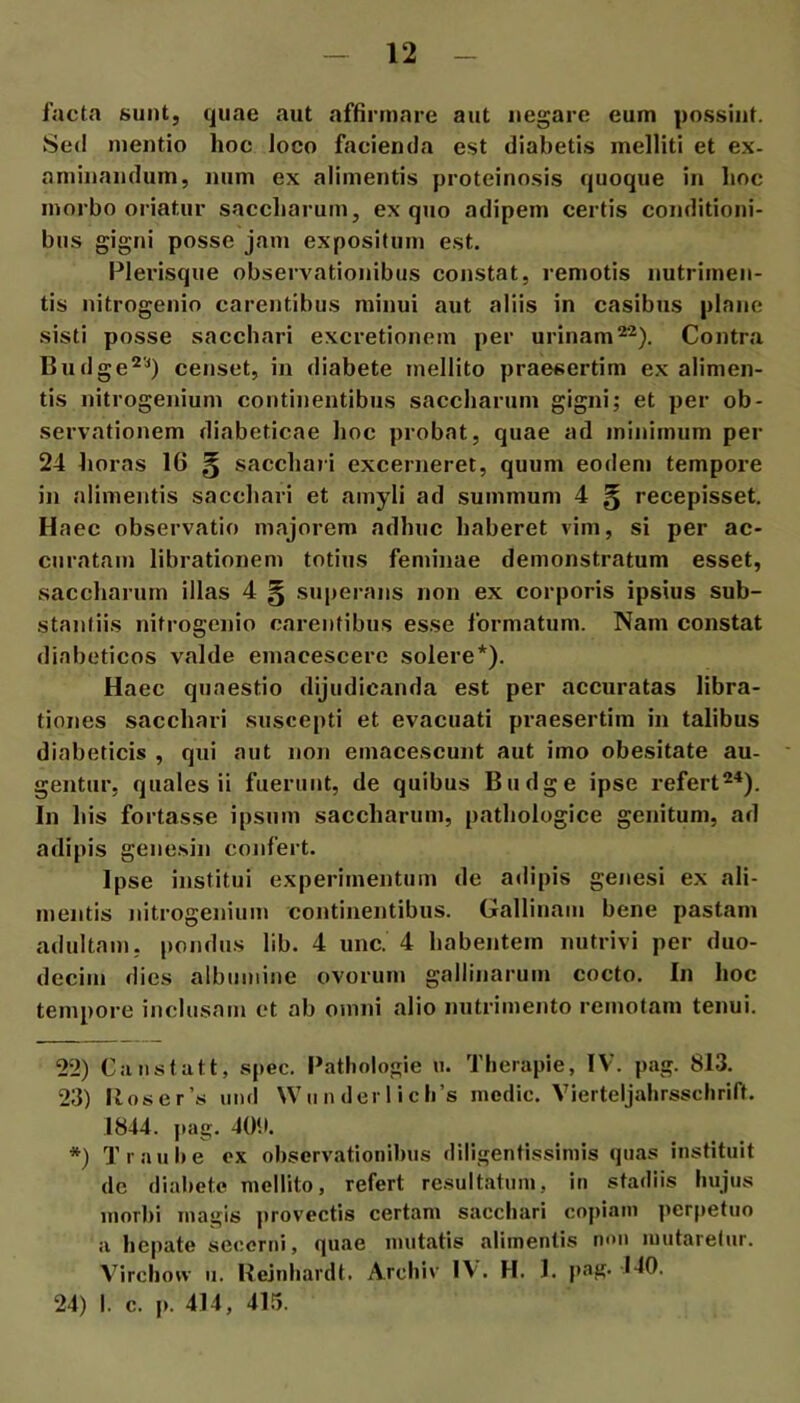 facta suntj quae aut affirmare aut negare eum possint. Sed mentio hoc loco facienda est diabetis melliti et ex- aminandum, num ex alimentis proteinosis quoque in hoc morbo oriatur snccharum, ex quo adipem certis conditioni- bus gigni posse jam expositum est. Plerisque observationibus constat, remotis nutrimen- tis nitrogenio carentibus minui aut aliis in casibus plane sisti posse sacchari excretionem per urinam^). Contrii Budge^'^) censet, in diabete mellito praesertim ex alimen- tis nitrogenium continentibus saccharum gigni; et per ob- servationem diabeticae hoc probat, quae ad minimum per 24 horas 16 § sacchaii excerneret, quum eodem tempore in alimentis sacchari et amyli ad summum 4 § recepisset. Haec observatio majorem adhuc haberet vim, si per ac- curatam librationem totius feminae demonstratum esset, saccharum illas 4 § superans non ex corporis ipsius sub- stantiis nitrogenio carentibus esse formatum. Nam constat diabeticos valde emacescere solere* *). Haec quaestio dijudicanda est per accuratas libra- tiones sacchari suscepti et evacuati praesertim in talibus diabeticis , qui aut non emacescunt aut imo obesitate au- gentur, quales ii fuerant, de quibus Budge ipse refert^'*). In his fortasse ipsum saccharum, pathologice genitum, ad adipis genesin confert. Ipse institui experimentum de adipis genesi ex ali- mentis nitrogenium continentibus. Gallinam bene pastam adultam, pondus lib. 4 unc. 4 habentem nutrivi per duo- decim dies albumine ovorum gallinarum cocto. In hoc tempore inclusam ct ab omni alio nutrimento remotam tenui. 22) Caiistatt, spec. Pathologie u. Tlierapie, IV. pag. 813. 23) lioser’s imd \Vu n der 1 ich’s modie. Vierteljahrsschrift. 1844. pag. 40!). *) Traul»e ox observationibus diligentissimis quas instituit de diabete mellito, refert re.sultatum, in stadiis hujus morl)i magis provectis certam sacchari copiam perpetuo a hepate secerni, quae mutatis alimentis mm mutaretur. Virchou- u. Hejnbardt. Arcbiv IV. H. 1. pag- l-lfl- 24) I. c. p. 414, 415.