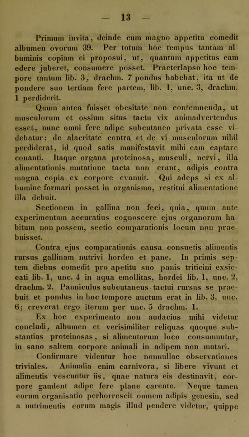 Primum invita, deinde cum magno appetitu comedit albumen ovorum 39. Per totum hoc tempus tantam al- buminis copiam ei proposui, ut, quantum appetitus eam edere juberet, consumere posset, l^raeterlapso hoc tem- pore tantum lib. 3, drachm. 7 pondus habebat, ita ut de pondere suo tertiam fere partem, lib. 1, unc. 3, drachm. 1 perdiderit. Quum antea fuisset obesitate non contemnenda, ut musculorum et ossium situs tactu vix animadvertendus esset, nunc omni fere adipe subcutaneo privata esse vi- debatur; de alacritate contra et de vi musculorum nihil perdiderat, id quod satis manifestavit mihi eam captare conanti. Itaque organa proteinosa, musculi, nervi, illa alimentationis mutatione tacta non erant, adipis contra magna copia ex corpore evanuit. Qui adeps si ex al- bumine formari posset in organismo, restitui alimentatione illa debuit. Sectionem in gallina non feci, quia, quum ante experimentum accuratius cognoscere ejus organorum ha- bitum non possem, sectio comparationis locum non prae- buisset. Contra ejus comparationis causa consuetis alimentis rursus gallinam nutrivi hordeo et pane. In primis sep- tem diebus comedit pro apetitu suo panis triticini exsic- cati lib. 1, unc. 4 in aqua emollitas, hordei lib. 1, unc. 2, drachm. 2. Panniculus subcutaneus-tactui rursus se prae- buit et pondus in hoc tempore auctum erat in lib. 3, unc. 6; creverat ergo iterum per unc. 5 drachm. 1. Ex hoc experimento non audacius mihi videtur concludi, albumen et verisimiliter reliquas quoque sub- stantias proteinosas, si alimentorum loco consumuntur, in sano saltem corpore animali in adipem non mutari. Confirmare videntur hoc nonmdlae observationes triviales. Animalia enim carnivora, si libere vivunt et alimentis vescuntur iis, quae natura eis destinavit, cor- pore gaudent adipe fere plane carente. Neque tamen eorum organisatio perhorrescit omnem adipis gencsin, sed a nutrimentis eorum magis illud pendere videtur, quippe