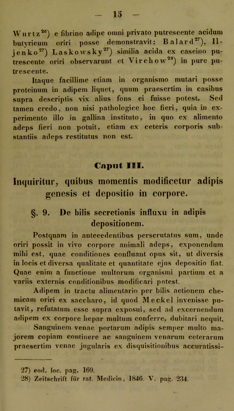 Wurtz^®) e fibrino adipe omni privato putrescente acidum butyricum oriri posse demonstravit; Balard”^), II- jenko^^) Laskowsky®’) similia acida ex caseino pu- trescente oriri observarunt et Virchow*®) in pure pu- trescente. Itaque facillime etiam in organismo mutari posse proteinum in adipem liquet, quum praesertim in casibus supra descriptis vix alius fons ei fuisse potest. Sed tamen credo, non nisi pathologice hoc fieri, quia in ex- perimento illo in gallina instituto, in quo ex alimento adeps fieri non potuit, etiam ex ceteris corporis sub- stantiis adeps restitutus non est. €npnt IIT. Inquiritur; quibus momentis modificetur adipis genesis et depositio in corpore. §. 9. De bilis secretionis influxu in adipis depositionem. Postquam in antecedentibus perscrutatus sum, unde oriri possit in vivo corpore animali adeps, exponendum mihi est, quae conditiones confluant opus sit, ut diversis in locis et diversa qualitate et quantitate ejus depositio fiat. Quae enim a functione multorum organismi partium et a variis externis conditionibus modificari potest. Adipem in tractu alimentario per bilis actionem che- micam oriri ex saccharo, id quod Meckel invenisse pu- tavit, refutatum esse supra expo.sui, sed ad excernendum adipem ex corpore hepar multum conferre, dubitari nequit. Sanguinem venae portarum adipis semper multo ma- jorem copiam continere ac sanguinem venarum ceterarum praesertim venae jugularis ex disquisitionibus accuratissi- 27) eod. loo. pag. 169. 28) Zeitschrift fiir rat. Medicin, 1846. V. pag. 234.