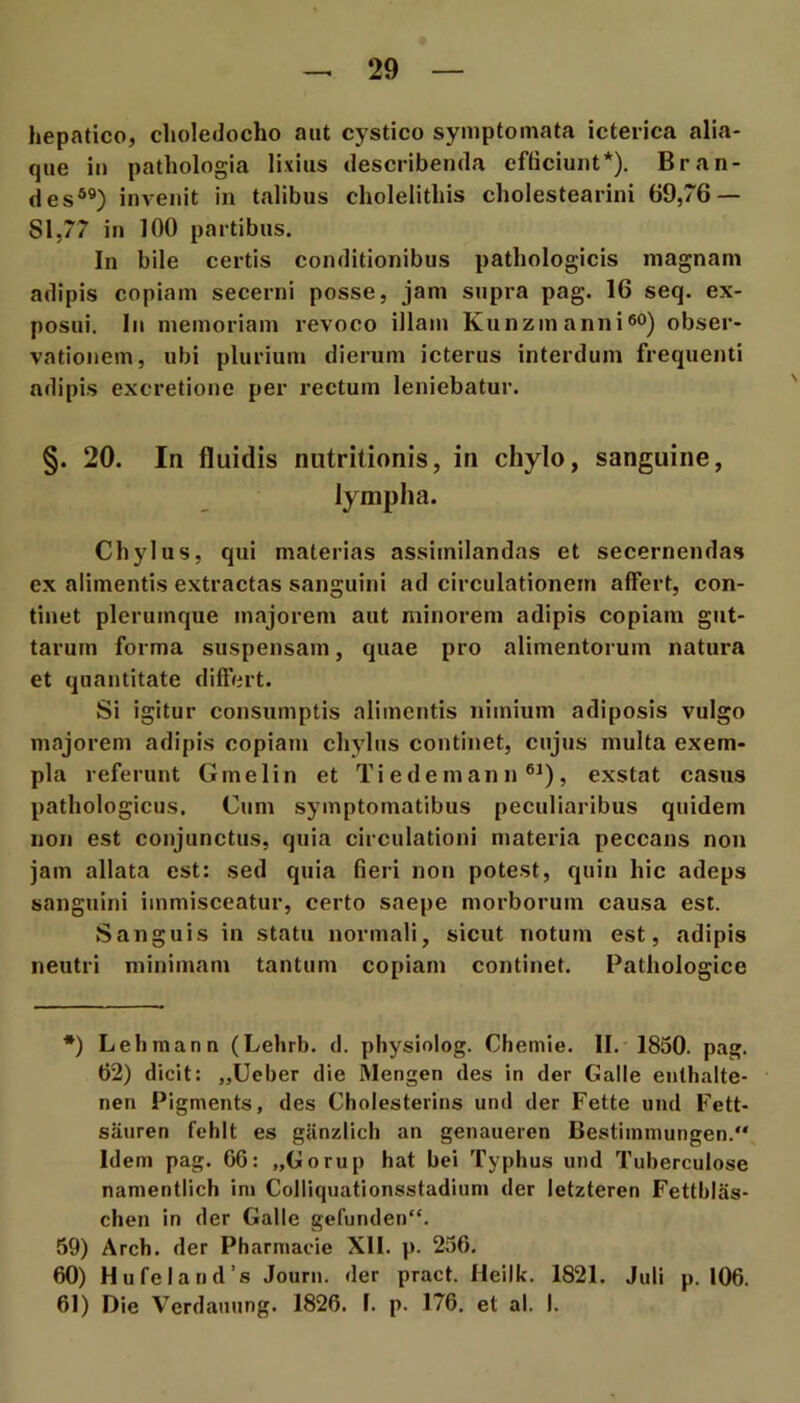 hepatico, choledocho aut cystico symptomata icterica alia- que iii pathologia lixius describenda efhciunt*). Bran- des*®) invenit in talibus cholelithis cholestearini 69,76 — 81,77 in 100 partibus. In bile certis conditionibus pathologicis magnam adipis copiam secerni posse, jam supra pag. 16 seq. ex- posui, In memoriam revoco illam Kunzmannieo) obser- vationem, ubi plurium dierum icterus interdum frequenti adipis excretione per rectum leniebatur. §. 20. In fluidis nutritionis, in chylo, sanguine, lympha. Chylus, qui materias assimilandas et secernendas ex alimentis extractas sanguini ad circulationem affert, con- tinet plerumque majorem aut minorem adipis copiam gut- tarum forma suspensam, quae pro alimentorum natura et quantitate diftert. Si igitur consumptis alimentis nimium adiposis vulgo majorem adipis copiam chjdus continet, cujus multa exem- pla referunt Gmelin et Tiedemann ®^), exstat casus pathologicus. Cum symptomatibus peculiaribus quidem non est conjunctus, quia circulationi materia peccans non jam allata est: sed quia fieri non potest, quin hic adeps sanguini immisceatur, certo saepe morborum causa est. Sanguis in statu normali, sicut notum est, adipis neutri minimam tantum copiam continet. Pathologice *) Lehman n (Lehrb. d. pliysiolog. Chemie. II. 1850, pag, 62) dicit: „Ueber die Mengen des in der Galle enthalte- nen Pigments, des Cholesterins und der Fette und Fett- saiiren fehit es ganzlicb an genaueren Bestiinniungen, Idem pag. 66: „Gorup hat bei Typhus und Tuberculose namentlich im Colliquationsstadium der letzteren Fettblas- chen in der Galle gefunden“. 59) Arch. der Pharmacie XII. p. 256. 60) Hufeland’s Journ. der pract. Heilk. 1821. Juli p. 106. 61) Die Verdanung. 1826. I. p. 176. et al. I.